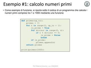Esempio #1: calcolo numeri primi
def primes(up_to):
primes = []
for n in range(2, up_to + 1):
is_prime = True
for divisor in range(2, n):
if n % divisor == 0:
is_prime = False
break
if is_prime:
primes.append(n)
return primes
print(primes(1000))
• Come esempio di funzione, si riporta sotto il codice di un programma che calcola i
numeri primi compresi tra 1 e 1000 mediante una funzione
Prof. Roberto Canonico – a.a. 2018/2019
 