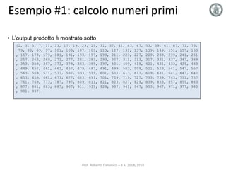Esempio #1: calcolo numeri primi
• L’output prodotto è mostrato sotto
[2, 3, 5, 7, 11, 13, 17, 19, 23, 29, 31, 37, 41, 43, 47, 53, 59, 61, 67, 71, 73,
79, 83, 89, 97, 101, 103, 107, 109, 113, 127, 131, 137, 139, 149, 151, 157, 163
, 167, 173, 179, 181, 191, 193, 197, 199, 211, 223, 227, 229, 233, 239, 241, 251
, 257, 263, 269, 271, 277, 281, 283, 293, 307, 311, 313, 317, 331, 337, 347, 349
, 353, 359, 367, 373, 379, 383, 389, 397, 401, 409, 419, 421, 431, 433, 439, 443
, 449, 457, 461, 463, 467, 479, 487, 491, 499, 503, 509, 521, 523, 541, 547, 557
, 563, 569, 571, 577, 587, 593, 599, 601, 607, 613, 617, 619, 631, 641, 643, 647
, 653, 659, 661, 673, 677, 683, 691, 701, 709, 719, 727, 733, 739, 743, 751, 757
, 761, 769, 773, 787, 797, 809, 811, 821, 823, 827, 829, 839, 853, 857, 859, 863
, 877, 881, 883, 887, 907, 911, 919, 929, 937, 941, 947, 953, 967, 971, 977, 983
, 991, 997]
Prof. Roberto Canonico – a.a. 2018/2019
 