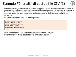 Esempio #2: analisi di dati da file CSV (1)
Cognome,Nome,Voto,Lode
Amato,Alfredo,21,NO
Andreolli,Antonio,24,NO
Baresi,Carlo,19,NO
Carbonara,Francesco,27,NO
....
• Scrivere un programma Python che estragga da un file dati testuale in formato CSV
(comma separated values) i voti in trentesimi conseguiti da un insieme di studenti e
successivamente rappresenti con un istogramma la distribuzione dei voti nel
campione
• La struttura del file voti.csv è la seguente:
• Ogni riga contiene una sequenza di dati separati da virgole
• Il significato dei dati è descritto nella prima riga del file
Prof. Roberto Canonico – a.a. 2018/2019
 