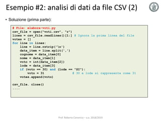 Esempio #2: analisi di dati da file CSV (2)
# File: elabora-voti.py
csv_file = open("voti.csv", "r")
lines = csv_file.readlines()[1:] # Ignora la prima linea del file
votes = []
for line in lines:
line = line.rstrip('n')
data_item = line.split(',')
cognome = data_item[0]
nome = data_item[1]
voto = int(data_item[2])
lode = data_item[3]
if (voto == 30) and (lode == "SI"):
voto = 31 # 30 e lode si rappresenta come 31
votes.append(voto)
csv_file. close()
....
• Soluzione (prima parte):
Prof. Roberto Canonico – a.a. 2018/2019
 