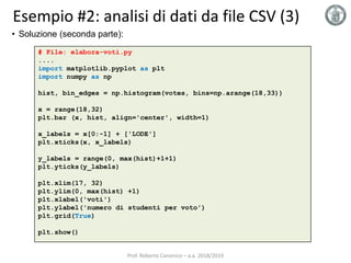 Esempio #2: analisi di dati da file CSV (3)
# File: elabora-voti.py
....
import matplotlib.pyplot as plt
import numpy as np
hist, bin_edges = np.histogram(votes, bins=np.arange(18,33))
x = range(18,32)
plt.bar (x, hist, align='center', width=1)
x_labels = x[0:-1] + ['LODE']
plt.xticks(x, x_labels)
y_labels = range(0, max(hist)+1+1)
plt.yticks(y_labels)
plt.xlim(17, 32)
plt.ylim(0, max(hist) +1)
plt.xlabel('voti')
plt.ylabel('numero di studenti per voto')
plt.grid(True)
plt.show()
• Soluzione (seconda parte):
Prof. Roberto Canonico – a.a. 2018/2019
 