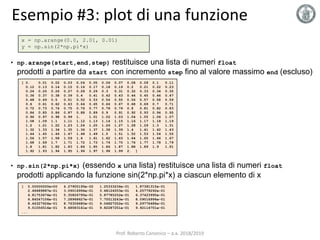 Esempio #3: plot di una funzione
x = np.arange(0.0, 2.01, 0.01)
y = np.sin(2*np.pi*x)
[ 0. 0.01 0.02 0.03 0.04 0.05 0.06 0.07 0.08 0.09 0.1 0.11
0.12 0.13 0.14 0.15 0.16 0.17 0.18 0.19 0.2 0.21 0.22 0.23
0.24 0.25 0.26 0.27 0.28 0.29 0.3 0.31 0.32 0.33 0.34 0.35
0.36 0.37 0.38 0.39 0.4 0.41 0.42 0.43 0.44 0.45 0.46 0.47
0.48 0.49 0.5 0.51 0.52 0.53 0.54 0.55 0.56 0.57 0.58 0.59
0.6 0.61 0.62 0.63 0.64 0.65 0.66 0.67 0.68 0.69 0.7 0.71
0.72 0.73 0.74 0.75 0.76 0.77 0.78 0.79 0.8 0.81 0.82 0.83
0.84 0.85 0.86 0.87 0.88 0.89 0.9 0.91 0.92 0.93 0.94 0.95
0.96 0.97 0.98 0.99 1. 1.01 1.02 1.03 1.04 1.05 1.06 1.07
1.08 1.09 1.1 1.11 1.12 1.13 1.14 1.15 1.16 1.17 1.18 1.19
1.2 1.21 1.22 1.23 1.24 1.25 1.26 1.27 1.28 1.29 1.3 1.31
1.32 1.33 1.34 1.35 1.36 1.37 1.38 1.39 1.4 1.41 1.42 1.43
1.44 1.45 1.46 1.47 1.48 1.49 1.5 1.51 1.52 1.53 1.54 1.55
1.56 1.57 1.58 1.59 1.6 1.61 1.62 1.63 1.64 1.65 1.66 1.67
1.68 1.69 1.7 1.71 1.72 1.73 1.74 1.75 1.76 1.77 1.78 1.79
1.8 1.81 1.82 1.83 1.84 1.85 1.86 1.87 1.88 1.89 1.9 1.91
1.92 1.93 1.94 1.95 1.96 1.97 1.98 1.99 2. ]
[ 0.00000000e+00 6.27905195e-02 1.25333234e-01 1.87381315e-01
2.48689887e-01 3.09016994e-01 3.68124553e-01 4.25779292e-01
4.81753674e-01 5.35826795e-01 5.87785252e-01 6.37423990e-01
6.84547106e-01 7.28968627e-01 7.70513243e-01 8.09016994e-01
8.44327926e-01 8.76306680e-01 9.04827052e-01 9.29776486e-01
9.51056516e-01 9.68583161e-01 9.82287251e-01 9.92114701e-01
...
• np.arange(start,end,step) restituisce una lista di numeri float
prodotti a partire da start con incremento step fino al valore massimo end (escluso)
• np.sin(2*np.pi*x) (essendo x una lista) restituisce una lista di numeri float
prodotti applicando la funzione sin(2*np.pi*x) a ciascun elemento di x
Prof. Roberto Canonico – a.a. 2018/2019
 