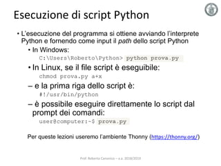 Esecuzione di script Python
• L’esecuzione del programma si ottiene avviando l’interprete
Python e fornendo come input il path dello script Python
• In Windows:
C:UsersRobertoPython> python prova.py
• In Linux, se il file script è eseguibile:
chmod prova.py a+x
– e la prima riga dello script è:
#!/usr/bin/python
– è possibile eseguire direttamente lo script dal
prompt dei comandi:
user@computer:~$ prova.py
Per queste lezioni useremo l’ambiente Thonny (https://thonny.org/)
Prof. Roberto Canonico – a.a. 2018/2019
 