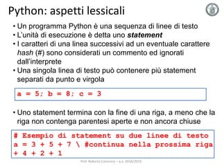 Python: aspetti lessicali
• Un programma Python è una sequenza di linee di testo
• L’unità di esecuzione è detta uno statement
• I caratteri di una linea successivi ad un eventuale carattere
hash (#) sono considerati un commento ed ignorati
dall’interprete
• Una singola linea di testo può contenere più statement
separati da punto e virgola
• Uno statement termina con la fine di una riga, a meno che la
riga non contenga parentesi aperte e non ancora chiuse
a = 5; b = 8; c = 3
# Esempio di statement su due linee di testo
a = 3 + 5 + 7  #continua nella prossima riga
+ 4 + 2 + 1
Prof. Roberto Canonico – a.a. 2018/2019
 