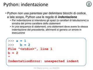 Python: indentazione
• Python non usa parentesi per delimitare blocchi di codice,
a tale scopo, Python usa le regole di indentazione
• Per indentazione si intendono gli spazi (o caratteri di tabulazione) a
sinistra del primo carattere dello statement
• In una sequenza di statement, uno statement deve avere la stessa
indentazione del precedente, altrimenti si genera un errore in
esecuzione
>>> a = 1
>>> b = 2
File "<stdin>", line 1
b = 2
^
IndentationError: unexpected indent
Prof. Roberto Canonico – a.a. 2018/2019
 