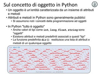 Sul concetto di oggetto in Python
• Un oggetto è un’entità caratterizzata da un insieme di attributi
e metodi
• Attributi e metodi in Python sono generalmente pubblici
• Si assumono noti i concetti della programmazione ad oggetti
• In Python "tutto è oggetto"
• Anche valori di tipi come int, long, float, string sono
"oggetti"
• Esistono attributi e metodi predefiniti associati a questi "tipi"
• La funzione predefinita dir() restituisce una lista di attributi e
metodi di un qualunque oggetto
>>> dir(-5)
['__abs__', '__add__', '__and__', '__bool__', '__ceil__', '__class__', '__delatt
r__', '__dir__', '__divmod__', '__doc__', '__eq__', '__float__', '__floor__', '_
_floordiv__', '__format__', '__ge__', '__getattribute__', '__getnewargs__', '__g
t__', '__hash__', '__index__', '__init__', '__init_subclass__', '__int__', '__in
vert__', '__le__', '__lshift__', '__lt__', '__mod__', '__mul__', '__ne__', '__ne
g__', '__new__', '__or__', '__pos__', '__pow__', '__radd__', '__rand__', '__rdiv
mod__', '__reduce__', '__reduce_ex__', '__repr__', '__rfloordiv__', '__rlshift__
', '__rmod__', '__rmul__', '__ror__', '__round__', '__rpow__', '__rrshift__', '_
_rshift__', '__rsub__', '__rtruediv__', '__rxor__', '__setattr__', '__sizeof__',
'__str__', '__sub__', '__subclasshook__', '__truediv__', '__trunc__', '__xor__'
, 'bit_length', 'conjugate', 'denominator', 'from_bytes', 'imag', 'numerator', '
real', 'to_bytes']
Prof. Roberto Canonico – a.a. 2018/2019
 