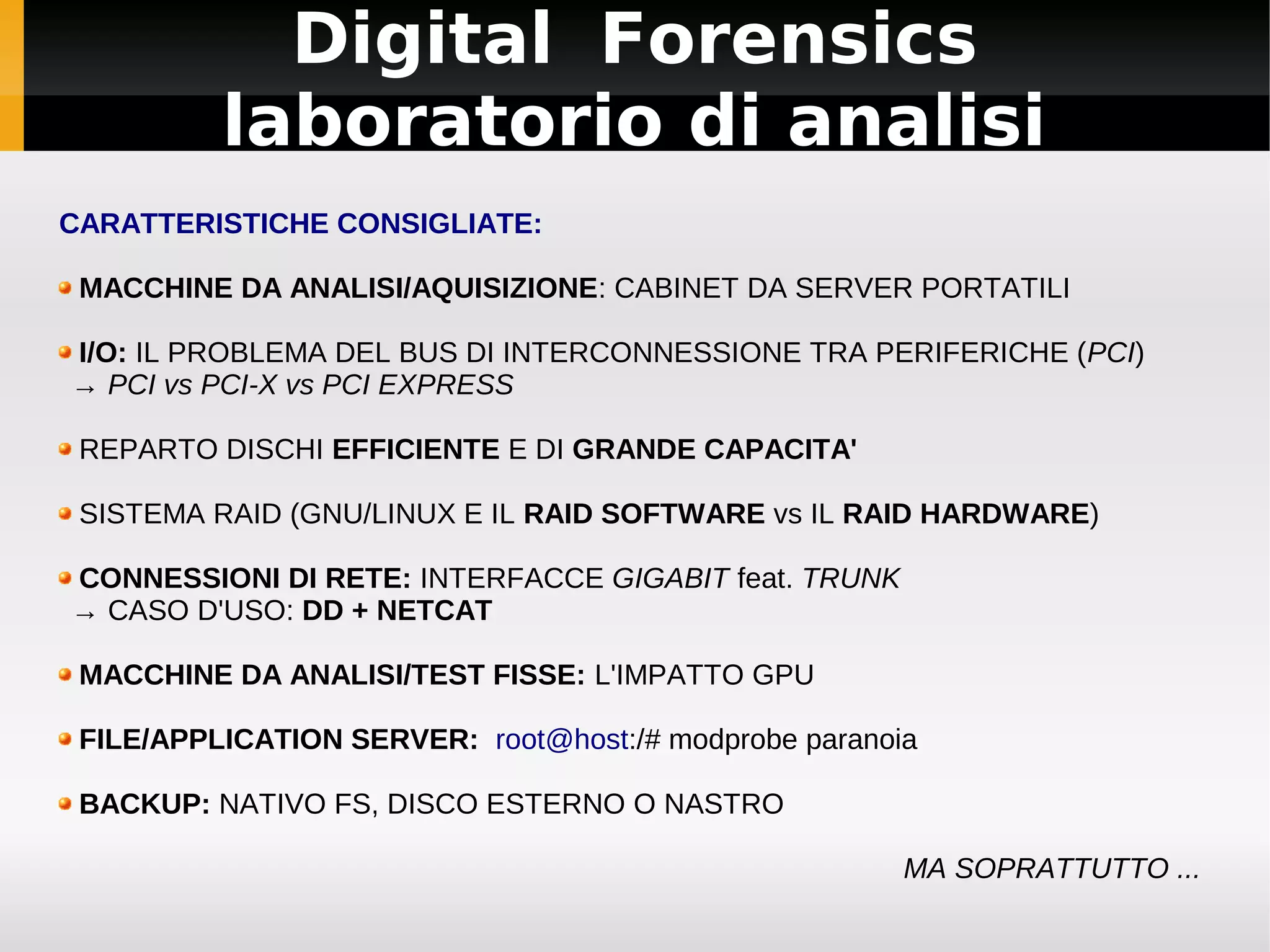 Digital Forensics
          laboratorio di analisi
CARATTERISTICHE CONSIGLIATE:

 MACCHINE DA ANALISI/AQUISIZIONE: CABINET DA SERVER PORTATILI

I/O: IL PROBLEMA DEL BUS DI INTERCONNESSIONE TRA PERIFERICHE (PCI)
→ PCI vs PCI-X vs PCI EXPRESS

 REPARTO DISCHI EFFICIENTE E DI GRANDE CAPACITA'

 SISTEMA RAID (GNU/LINUX E IL RAID SOFTWARE vs IL RAID HARDWARE)

CONNESSIONI DI RETE: INTERFACCE GIGABIT feat. TRUNK
→ CASO D'USO: DD + NETCAT

 MACCHINE DA ANALISI/TEST FISSE: L'IMPATTO GPU

 FILE/APPLICATION SERVER: root@host:/# modprobe paranoia

 BACKUP: NATIVO FS, DISCO ESTERNO O NASTRO

                                                       MA SOPRATTUTTO ...
 