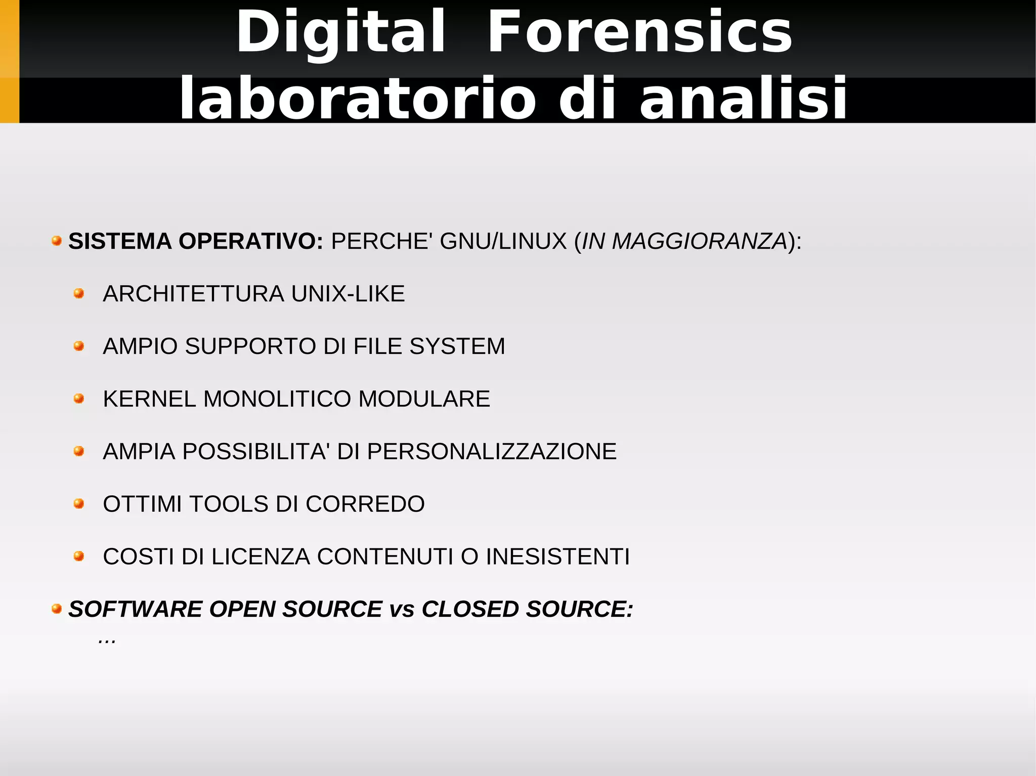 Digital Forensics
        laboratorio di analisi

SISTEMA OPERATIVO: PERCHE' GNU/LINUX (IN MAGGIORANZA):

  ARCHITETTURA UNIX-LIKE

  AMPIO SUPPORTO DI FILE SYSTEM

  KERNEL MONOLITICO MODULARE

  AMPIA POSSIBILITA' DI PERSONALIZZAZIONE

  OTTIMI TOOLS DI CORREDO

  COSTI DI LICENZA CONTENUTI O INESISTENTI

SOFTWARE OPEN SOURCE vs CLOSED SOURCE:
  ...
 