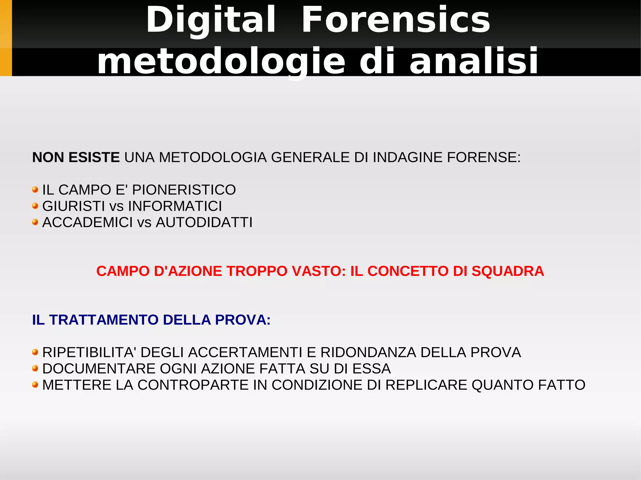 Digital Forensics
       metodologie di analisi

NON ESISTE UNA METODOLOGIA GENERALE DI INDAGINE FORENSE:

 IL CAMPO E' PIONERISTICO
 GIURISTI vs INFORMATICI
 ACCADEMICI vs AUTODIDATTI


       CAMPO D'AZIONE TROPPO VASTO: IL CONCETTO DI SQUADRA


IL TRATTAMENTO DELLA PROVA:

 RIPETIBILITA' DEGLI ACCERTAMENTI E RIDONDANZA DELLA PROVA
 DOCUMENTARE OGNI AZIONE FATTA SU DI ESSA
 METTERE LA CONTROPARTE IN CONDIZIONE DI REPLICARE QUANTO FATTO
 