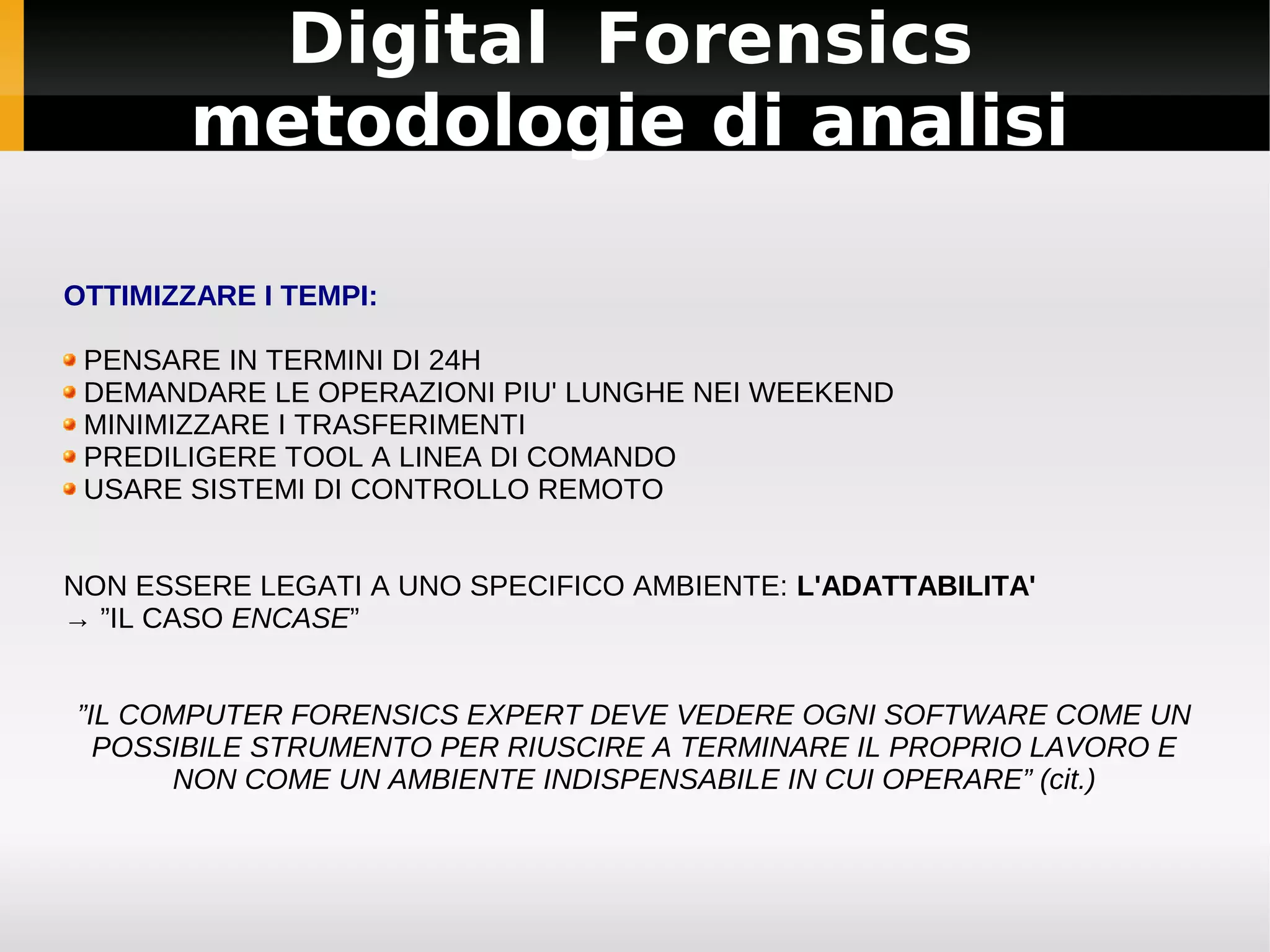 Digital Forensics
        metodologie di analisi

OTTIMIZZARE I TEMPI:

 PENSARE IN TERMINI DI 24H
 DEMANDARE LE OPERAZIONI PIU' LUNGHE NEI WEEKEND
 MINIMIZZARE I TRASFERIMENTI
 PREDILIGERE TOOL A LINEA DI COMANDO
 USARE SISTEMI DI CONTROLLO REMOTO


NON ESSERE LEGATI A UNO SPECIFICO AMBIENTE: L'ADATTABILITA'
→ ”IL CASO ENCASE”


”IL COMPUTER FORENSICS EXPERT DEVE VEDERE OGNI SOFTWARE COME UN
  POSSIBILE STRUMENTO PER RIUSCIRE A TERMINARE IL PROPRIO LAVORO E
      NON COME UN AMBIENTE INDISPENSABILE IN CUI OPERARE” (cit.)
 