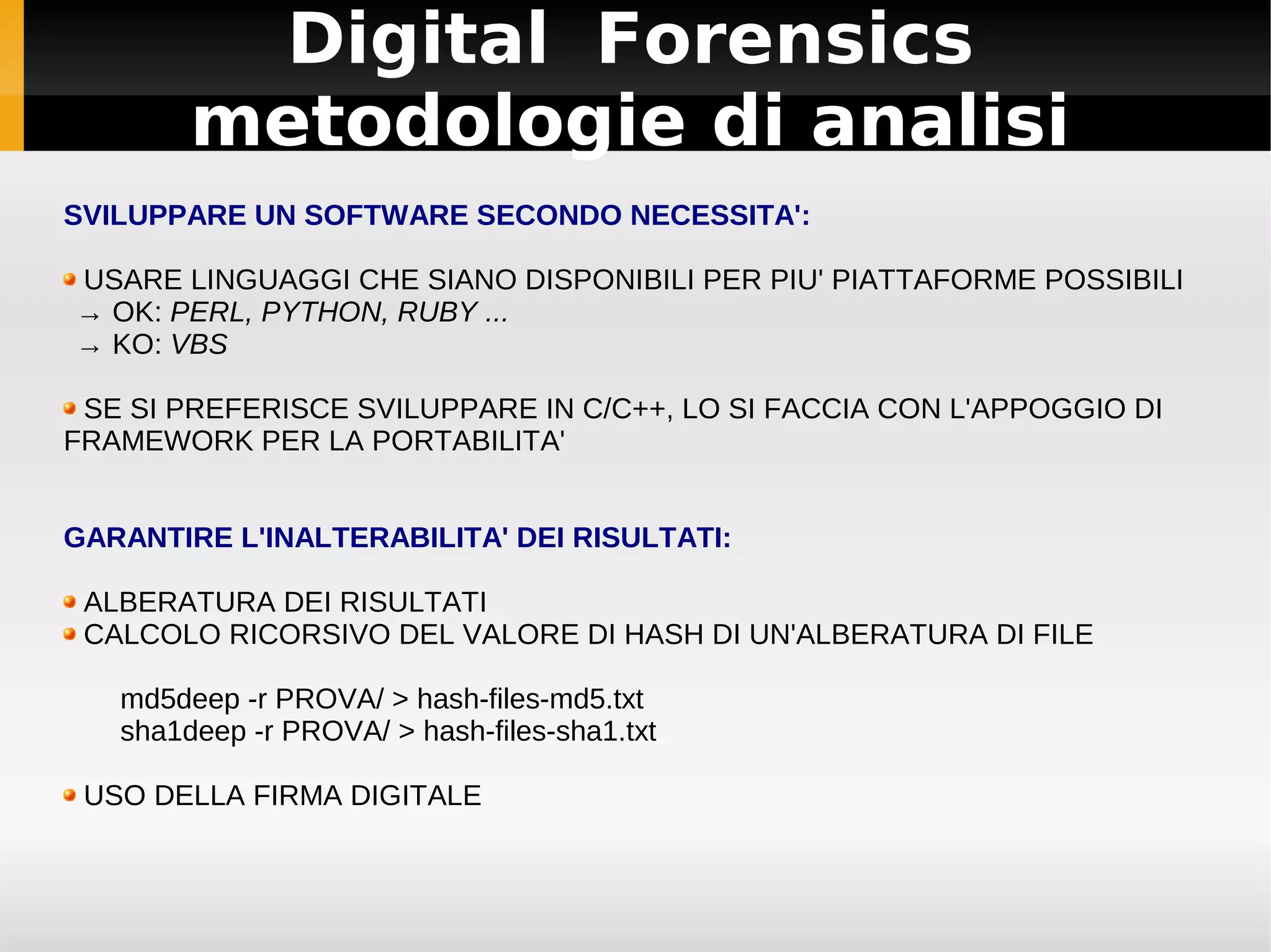 Digital Forensics
        metodologie di analisi
SVILUPPARE UN SOFTWARE SECONDO NECESSITA':

USARE LINGUAGGI CHE SIANO DISPONIBILI PER PIU' PIATTAFORME POSSIBILI
→ OK: PERL, PYTHON, RUBY ...
→ KO: VBS

 SE SI PREFERISCE SVILUPPARE IN C/C++, LO SI FACCIA CON L'APPOGGIO DI
FRAMEWORK PER LA PORTABILITA'


GARANTIRE L'INALTERABILITA' DEI RISULTATI:

 ALBERATURA DEI RISULTATI
 CALCOLO RICORSIVO DEL VALORE DI HASH DI UN'ALBERATURA DI FILE

   md5deep -r PROVA/ > hash-files-md5.txt
   sha1deep -r PROVA/ > hash-files-sha1.txt

 USO DELLA FIRMA DIGITALE
 