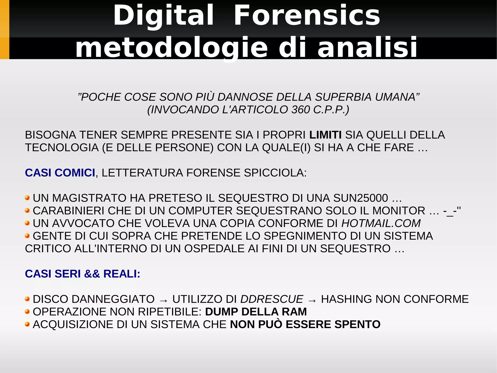 Digital Forensics
        metodologie di analisi
        ”POCHE COSE SONO PIÙ DANNOSE DELLA SUPERBIA UMANA”
                  (INVOCANDO L'ARTICOLO 360 C.P.P.)

BISOGNA TENER SEMPRE PRESENTE SIA I PROPRI LIMITI SIA QUELLI DELLA
TECNOLOGIA (E DELLE PERSONE) CON LA QUALE(I) SI HA A CHE FARE …

CASI COMICI, LETTERATURA FORENSE SPICCIOLA:

 UN MAGISTRATO HA PRETESO IL SEQUESTRO DI UNA SUN25000 …
 CARABINIERI CHE DI UN COMPUTER SEQUESTRANO SOLO IL MONITOR … -_-''
 UN AVVOCATO CHE VOLEVA UNA COPIA CONFORME DI HOTMAIL.COM
 GENTE DI CUI SOPRA CHE PRETENDE LO SPEGNIMENTO DI UN SISTEMA
CRITICO ALL'INTERNO DI UN OSPEDALE AI FINI DI UN SEQUESTRO …

CASI SERI && REALI:

 DISCO DANNEGGIATO → UTILIZZO DI DDRESCUE → HASHING NON CONFORME
 OPERAZIONE NON RIPETIBILE: DUMP DELLA RAM
 ACQUISIZIONE DI UN SISTEMA CHE NON PUÒ ESSERE SPENTO
 