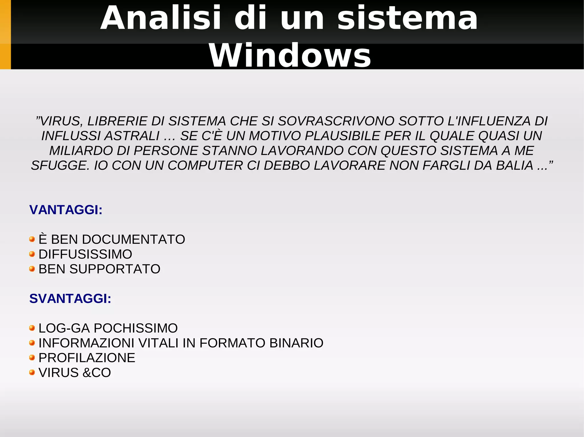 Analisi di un sistema
               Windows
 ”VIRUS, LIBRERIE DI SISTEMA CHE SI SOVRASCRIVONO SOTTO L'INFLUENZA DI
  INFLUSSI ASTRALI … SE C'È UN MOTIVO PLAUSIBILE PER IL QUALE QUASI UN
   MILIARDO DI PERSONE STANNO LAVORANDO CON QUESTO SISTEMA A ME
SFUGGE. IO CON UN COMPUTER CI DEBBO LAVORARE NON FARGLI DA BALIA ...”


VANTAGGI:

 È BEN DOCUMENTATO
 DIFFUSISSIMO
 BEN SUPPORTATO

SVANTAGGI:

 LOG-GA POCHISSIMO
 INFORMAZIONI VITALI IN FORMATO BINARIO
 PROFILAZIONE
 VIRUS &CO
 