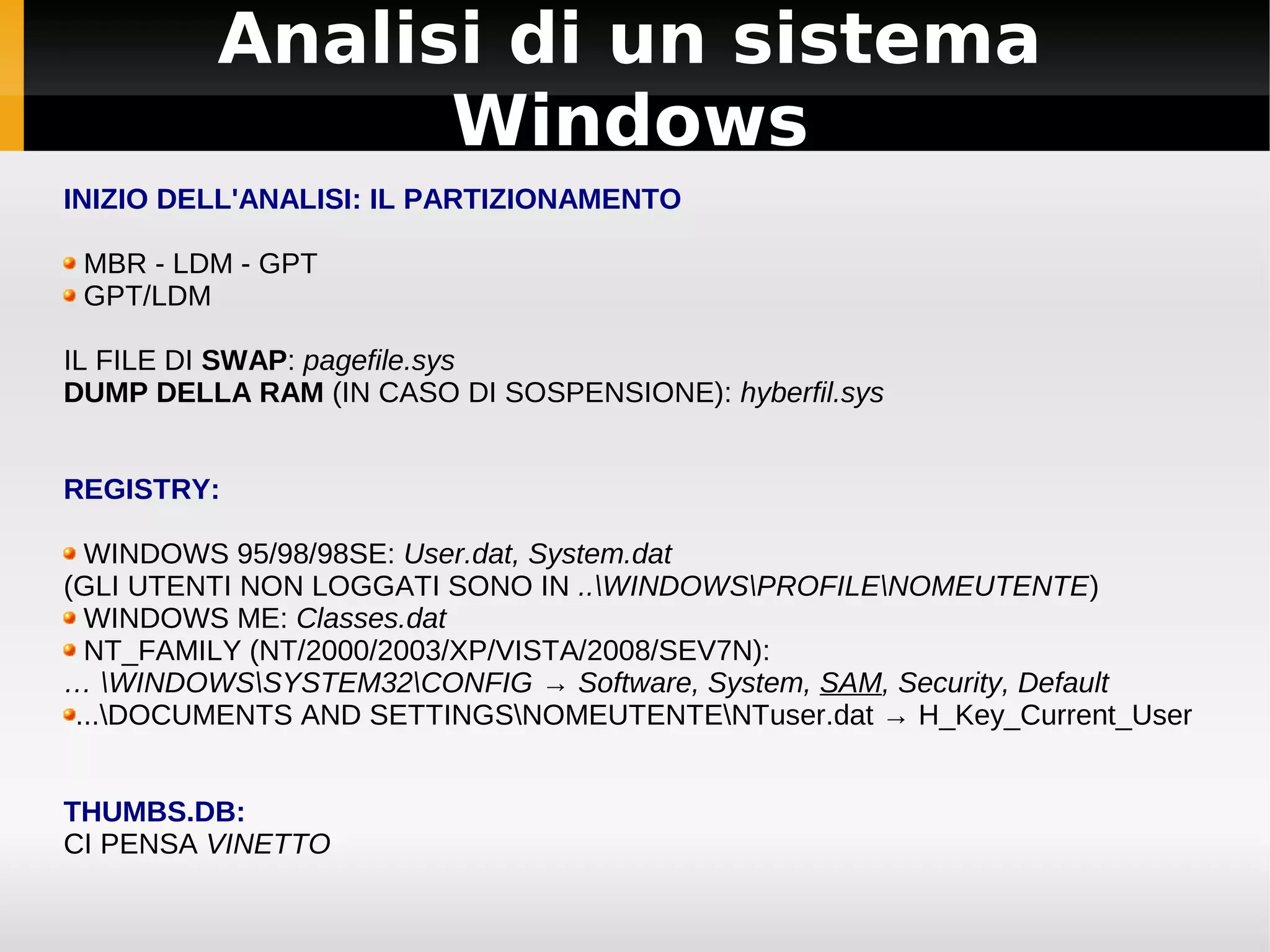 Analisi di un sistema
               Windows
INIZIO DELL'ANALISI: IL PARTIZIONAMENTO

 MBR - LDM - GPT
 GPT/LDM

IL FILE DI SWAP: pagefile.sys
DUMP DELLA RAM (IN CASO DI SOSPENSIONE): hyberfil.sys


REGISTRY:

  WINDOWS 95/98/98SE: User.dat, System.dat
(GLI UTENTI NON LOGGATI SONO IN ..WINDOWSPROFILENOMEUTENTE)
  WINDOWS ME: Classes.dat
  NT_FAMILY (NT/2000/2003/XP/VISTA/2008/SEV7N):
… WINDOWSSYSTEM32CONFIG → Software, System, SAM, Security, Default
 ...DOCUMENTS AND SETTINGSNOMEUTENTENTuser.dat → H_Key_Current_User


THUMBS.DB:
CI PENSA VINETTO
 