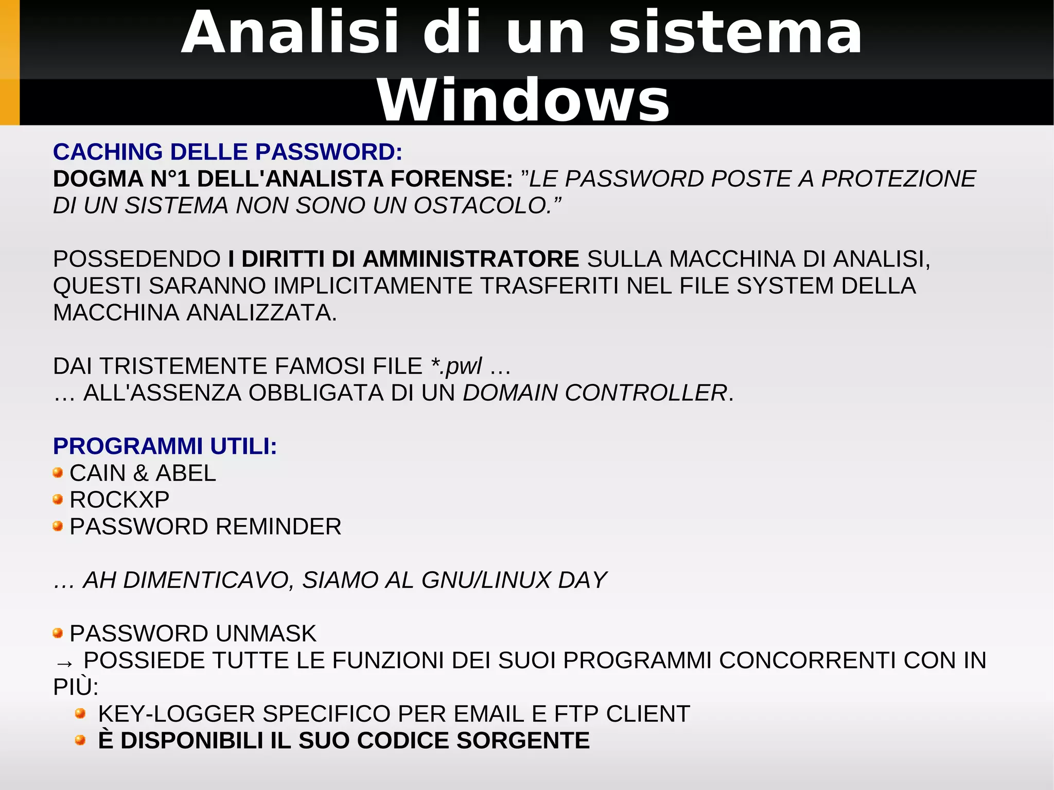 Analisi di un sistema
               Windows
CACHING DELLE PASSWORD:
DOGMA N°1 DELL'ANALISTA FORENSE: ”LE PASSWORD POSTE A PROTEZIONE
DI UN SISTEMA NON SONO UN OSTACOLO.”

POSSEDENDO I DIRITTI DI AMMINISTRATORE SULLA MACCHINA DI ANALISI,
QUESTI SARANNO IMPLICITAMENTE TRASFERITI NEL FILE SYSTEM DELLA
MACCHINA ANALIZZATA.

DAI TRISTEMENTE FAMOSI FILE *.pwl …
… ALL'ASSENZA OBBLIGATA DI UN DOMAIN CONTROLLER.

PROGRAMMI UTILI:
 CAIN & ABEL
 ROCKXP
 PASSWORD REMINDER

… AH DIMENTICAVO, SIAMO AL GNU/LINUX DAY

 PASSWORD UNMASK
→ POSSIEDE TUTTE LE FUNZIONI DEI SUOI PROGRAMMI CONCORRENTI CON IN
PIÙ:
    KEY-LOGGER SPECIFICO PER EMAIL E FTP CLIENT
    È DISPONIBILI IL SUO CODICE SORGENTE
 