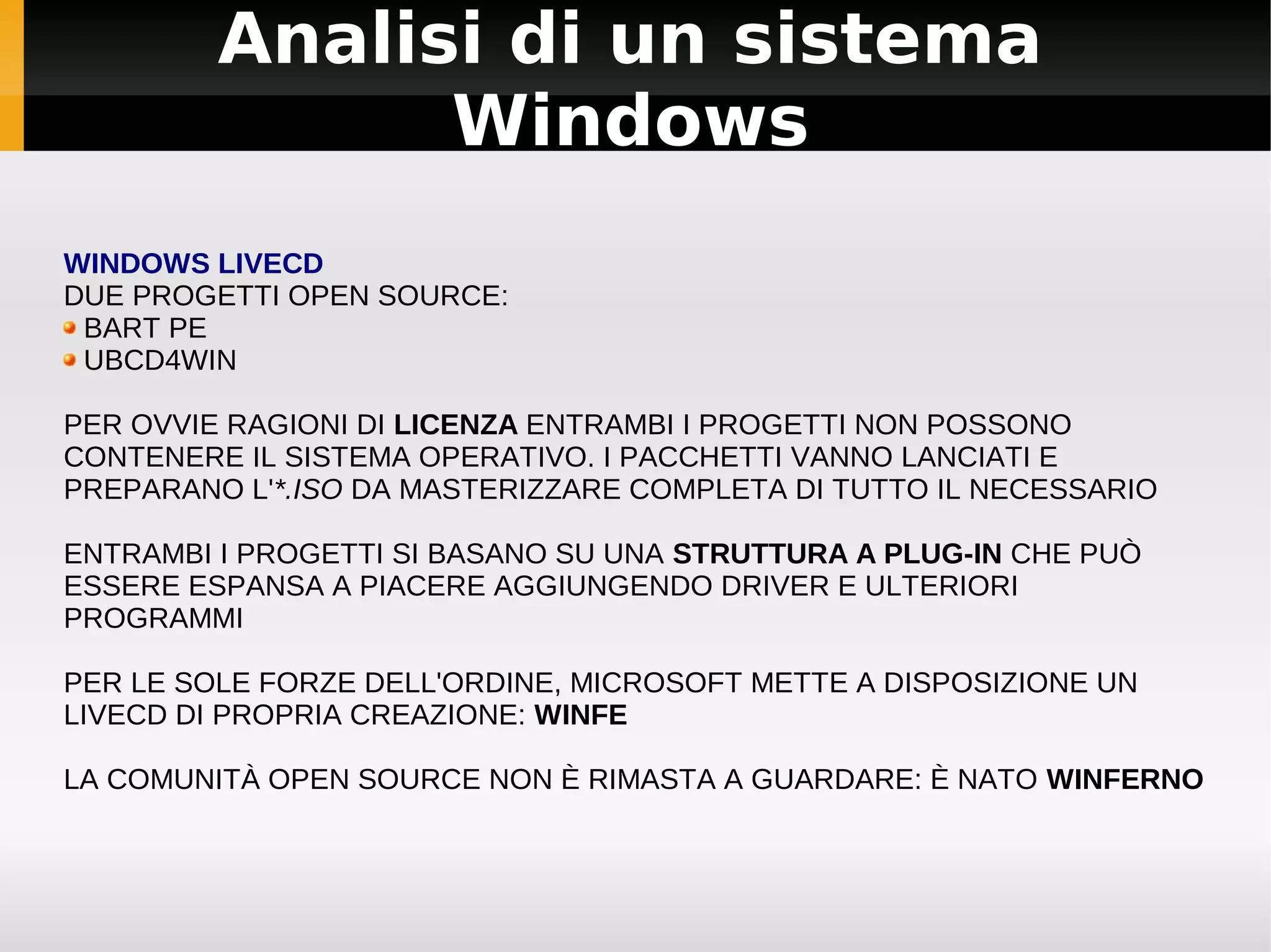 Analisi di un sistema
               Windows
WINDOWS LIVECD
DUE PROGETTI OPEN SOURCE:
 BART PE
 UBCD4WIN

PER OVVIE RAGIONI DI LICENZA ENTRAMBI I PROGETTI NON POSSONO
CONTENERE IL SISTEMA OPERATIVO. I PACCHETTI VANNO LANCIATI E
PREPARANO L'*.ISO DA MASTERIZZARE COMPLETA DI TUTTO IL NECESSARIO

ENTRAMBI I PROGETTI SI BASANO SU UNA STRUTTURA A PLUG-IN CHE PUÒ
ESSERE ESPANSA A PIACERE AGGIUNGENDO DRIVER E ULTERIORI
PROGRAMMI

PER LE SOLE FORZE DELL'ORDINE, MICROSOFT METTE A DISPOSIZIONE UN
LIVECD DI PROPRIA CREAZIONE: WINFE

LA COMUNITÀ OPEN SOURCE NON È RIMASTA A GUARDARE: È NATO WINFERNO
 