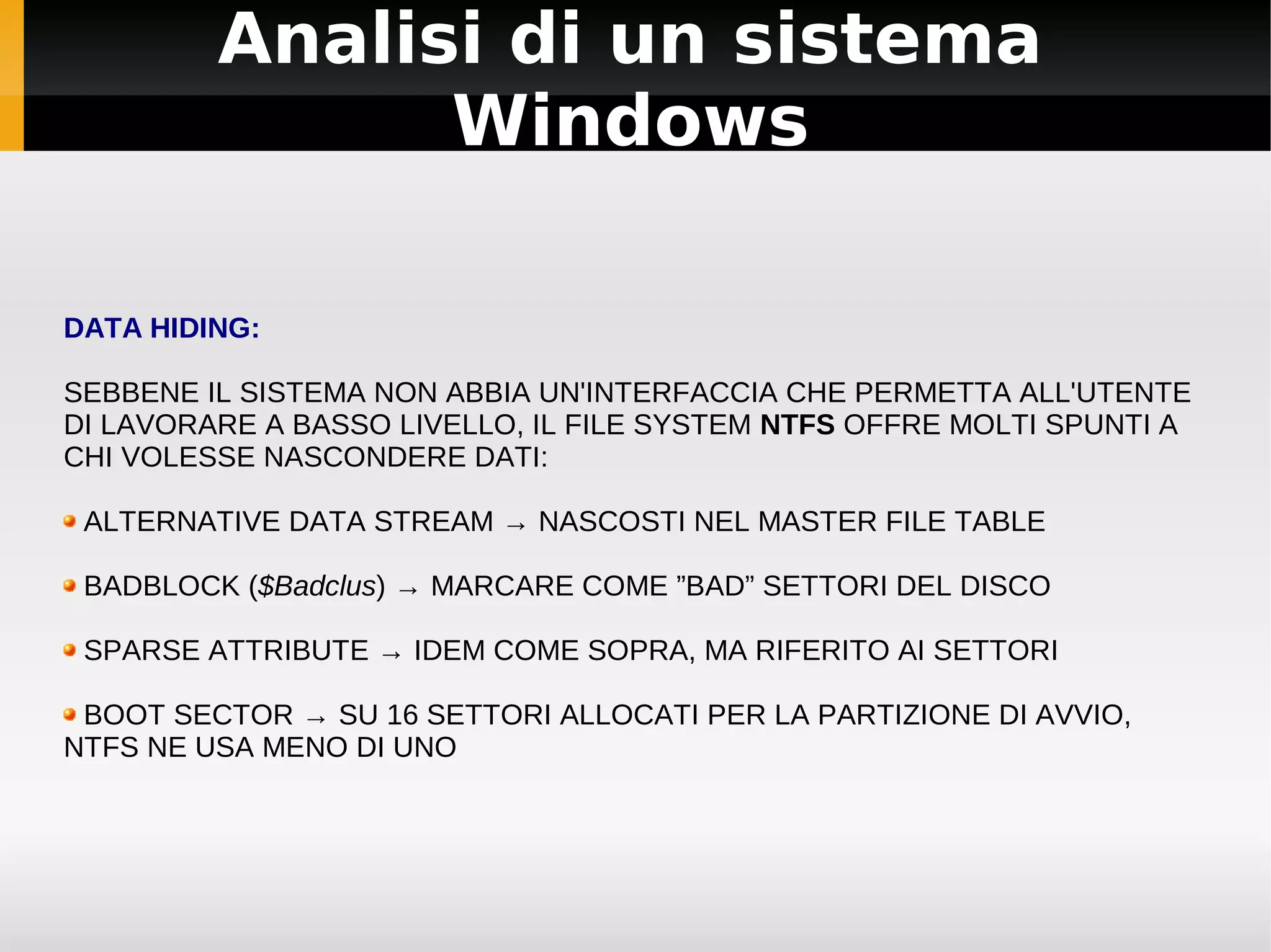 Analisi di un sistema
               Windows

DATA HIDING:

SEBBENE IL SISTEMA NON ABBIA UN'INTERFACCIA CHE PERMETTA ALL'UTENTE
DI LAVORARE A BASSO LIVELLO, IL FILE SYSTEM NTFS OFFRE MOLTI SPUNTI A
CHI VOLESSE NASCONDERE DATI:

 ALTERNATIVE DATA STREAM → NASCOSTI NEL MASTER FILE TABLE

 BADBLOCK ($Badclus) → MARCARE COME ”BAD” SETTORI DEL DISCO

 SPARSE ATTRIBUTE → IDEM COME SOPRA, MA RIFERITO AI SETTORI

 BOOT SECTOR → SU 16 SETTORI ALLOCATI PER LA PARTIZIONE DI AVVIO,
NTFS NE USA MENO DI UNO
 
