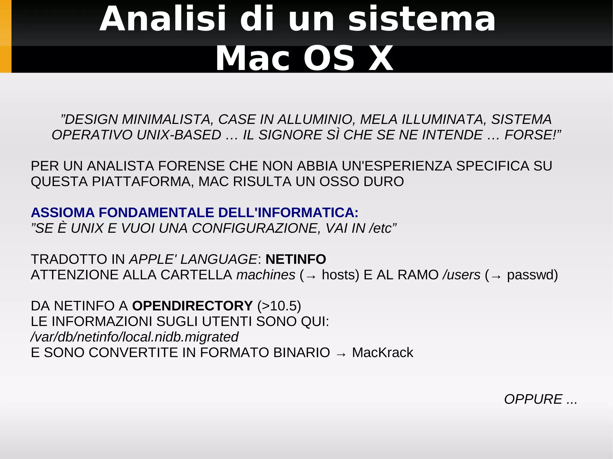 Analisi di un sistema
               Mac OS X
   ”DESIGN MINIMALISTA, CASE IN ALLUMINIO, MELA ILLUMINATA, SISTEMA
  OPERATIVO UNIX-BASED … IL SIGNORE SÌ CHE SE NE INTENDE … FORSE!”

PER UN ANALISTA FORENSE CHE NON ABBIA UN'ESPERIENZA SPECIFICA SU
QUESTA PIATTAFORMA, MAC RISULTA UN OSSO DURO

ASSIOMA FONDAMENTALE DELL'INFORMATICA:
”SE È UNIX E VUOI UNA CONFIGURAZIONE, VAI IN /etc”

TRADOTTO IN APPLE' LANGUAGE: NETINFO
ATTENZIONE ALLA CARTELLA machines (→ hosts) E AL RAMO /users (→ passwd)

DA NETINFO A OPENDIRECTORY (>10.5)
LE INFORMAZIONI SUGLI UTENTI SONO QUI:
/var/db/netinfo/local.nidb.migrated
E SONO CONVERTITE IN FORMATO BINARIO → MacKrack


                                                               OPPURE ...
 