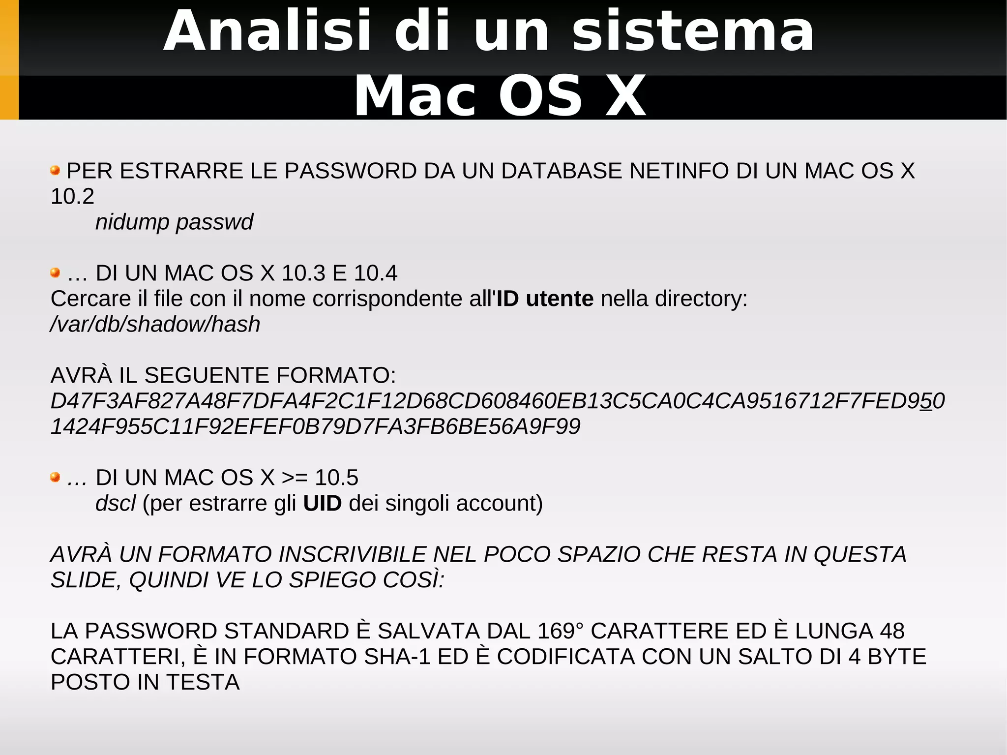 Analisi di un sistema
                 Mac OS X
 PER ESTRARRE LE PASSWORD DA UN DATABASE NETINFO DI UN MAC OS X
10.2
     nidump passwd

  … DI UN MAC OS X 10.3 E 10.4
Cercare il file con il nome corrispondente all'ID utente nella directory:
/var/db/shadow/hash

AVRÀ IL SEGUENTE FORMATO:
D47F3AF827A48F7DFA4F2C1F12D68CD608460EB13C5CA0C4CA9516712F7FED950
1424F955C11F92EFEF0B79D7FA3FB6BE56A9F99

 … DI UN MAC OS X >= 10.5
   dscl (per estrarre gli UID dei singoli account)

AVRÀ UN FORMATO INSCRIVIBILE NEL POCO SPAZIO CHE RESTA IN QUESTA
SLIDE, QUINDI VE LO SPIEGO COSÌ:

LA PASSWORD STANDARD È SALVATA DAL 169° CARATTERE ED È LUNGA 48
CARATTERI, È IN FORMATO SHA-1 ED È CODIFICATA CON UN SALTO DI 4 BYTE
POSTO IN TESTA
 