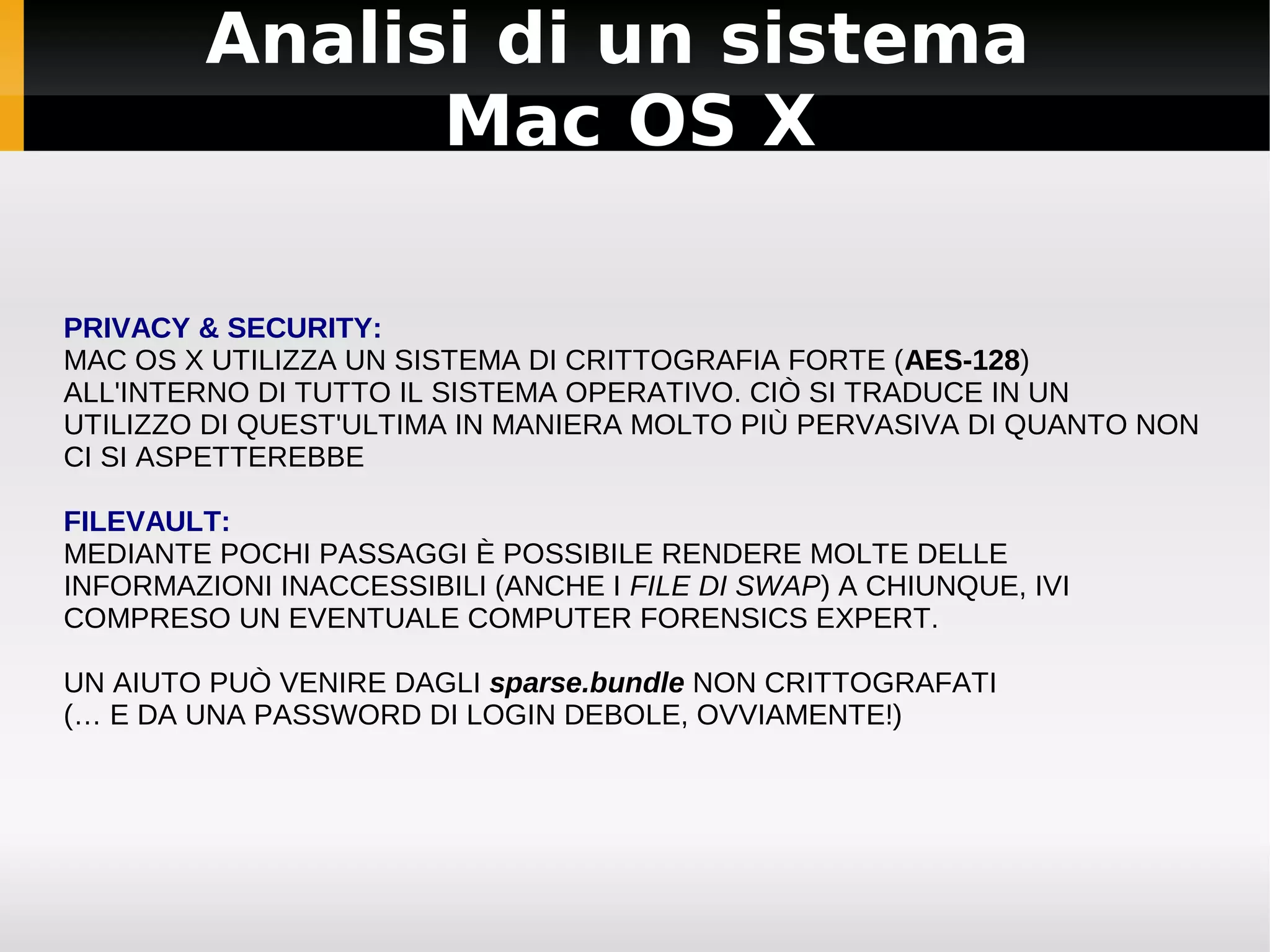 Analisi di un sistema
               Mac OS X

PRIVACY & SECURITY:
MAC OS X UTILIZZA UN SISTEMA DI CRITTOGRAFIA FORTE (AES-128)
ALL'INTERNO DI TUTTO IL SISTEMA OPERATIVO. CIÒ SI TRADUCE IN UN
UTILIZZO DI QUEST'ULTIMA IN MANIERA MOLTO PIÙ PERVASIVA DI QUANTO NON
CI SI ASPETTEREBBE

FILEVAULT:
MEDIANTE POCHI PASSAGGI È POSSIBILE RENDERE MOLTE DELLE
INFORMAZIONI INACCESSIBILI (ANCHE I FILE DI SWAP) A CHIUNQUE, IVI
COMPRESO UN EVENTUALE COMPUTER FORENSICS EXPERT.

UN AIUTO PUÒ VENIRE DAGLI sparse.bundle NON CRITTOGRAFATI
(… E DA UNA PASSWORD DI LOGIN DEBOLE, OVVIAMENTE!)
 