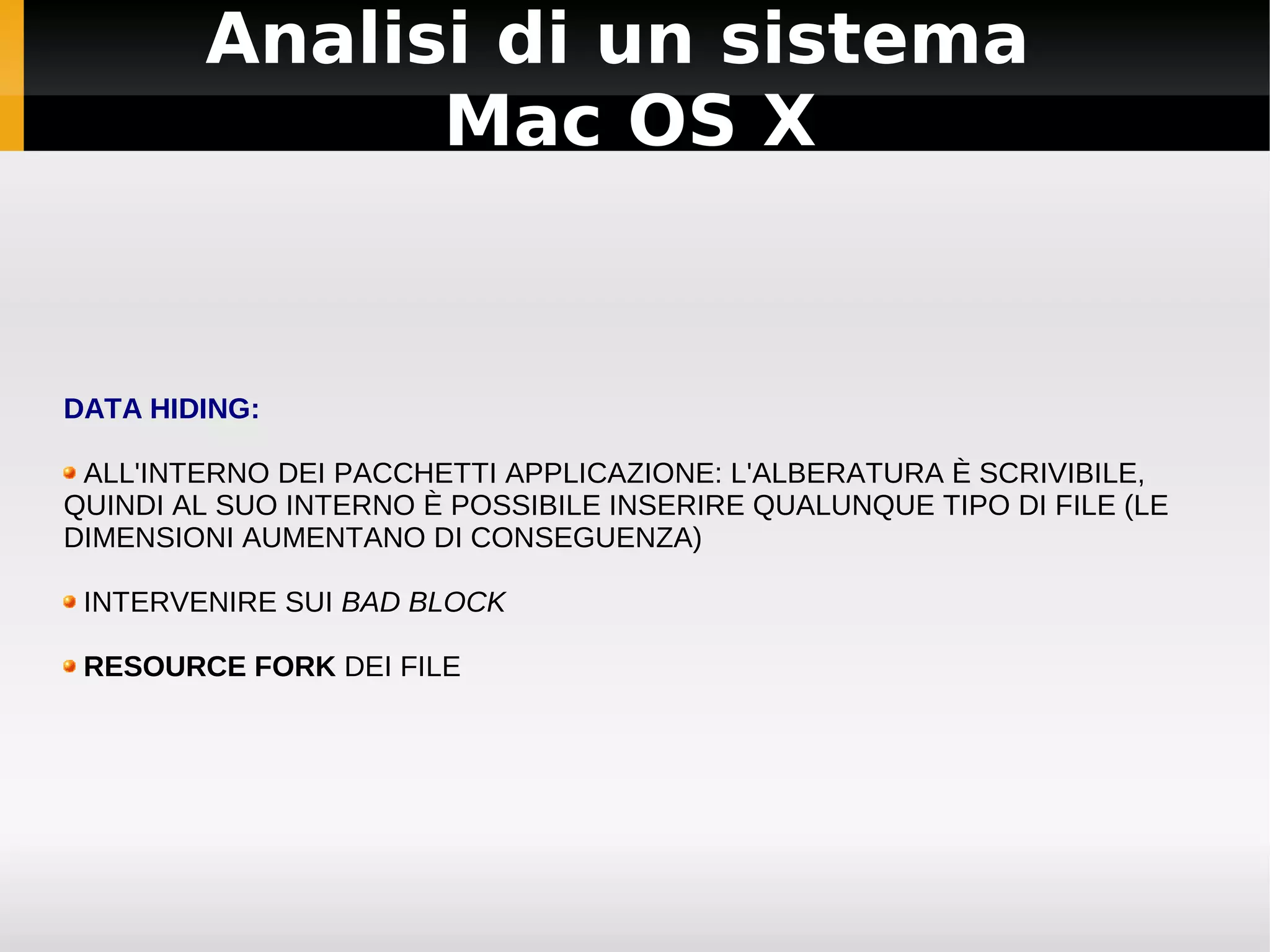 Analisi di un sistema
              Mac OS X


DATA HIDING:

 ALL'INTERNO DEI PACCHETTI APPLICAZIONE: L'ALBERATURA È SCRIVIBILE,
QUINDI AL SUO INTERNO È POSSIBILE INSERIRE QUALUNQUE TIPO DI FILE (LE
DIMENSIONI AUMENTANO DI CONSEGUENZA)

 INTERVENIRE SUI BAD BLOCK

 RESOURCE FORK DEI FILE
 