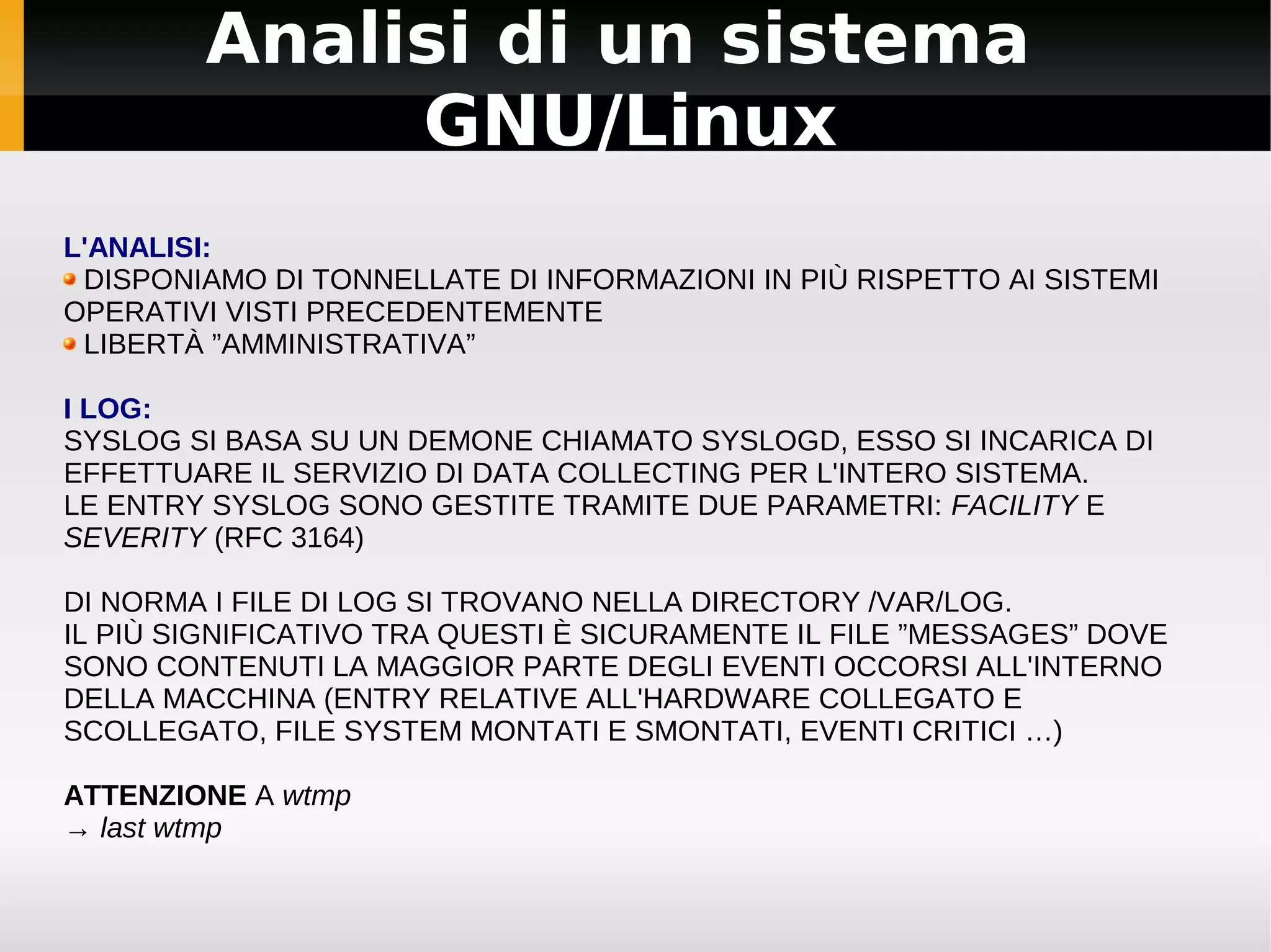 Analisi di un sistema
             GNU/Linux
L'ANALISI:
 DISPONIAMO DI TONNELLATE DI INFORMAZIONI IN PIÙ RISPETTO AI SISTEMI
OPERATIVI VISTI PRECEDENTEMENTE
 LIBERTÀ ”AMMINISTRATIVA”

I LOG:
SYSLOG SI BASA SU UN DEMONE CHIAMATO SYSLOGD, ESSO SI INCARICA DI
EFFETTUARE IL SERVIZIO DI DATA COLLECTING PER L'INTERO SISTEMA.
LE ENTRY SYSLOG SONO GESTITE TRAMITE DUE PARAMETRI: FACILITY E
SEVERITY (RFC 3164)

DI NORMA I FILE DI LOG SI TROVANO NELLA DIRECTORY /VAR/LOG.
IL PIÙ SIGNIFICATIVO TRA QUESTI È SICURAMENTE IL FILE ”MESSAGES” DOVE
SONO CONTENUTI LA MAGGIOR PARTE DEGLI EVENTI OCCORSI ALL'INTERNO
DELLA MACCHINA (ENTRY RELATIVE ALL'HARDWARE COLLEGATO E
SCOLLEGATO, FILE SYSTEM MONTATI E SMONTATI, EVENTI CRITICI …)

ATTENZIONE A wtmp
→ last wtmp
 