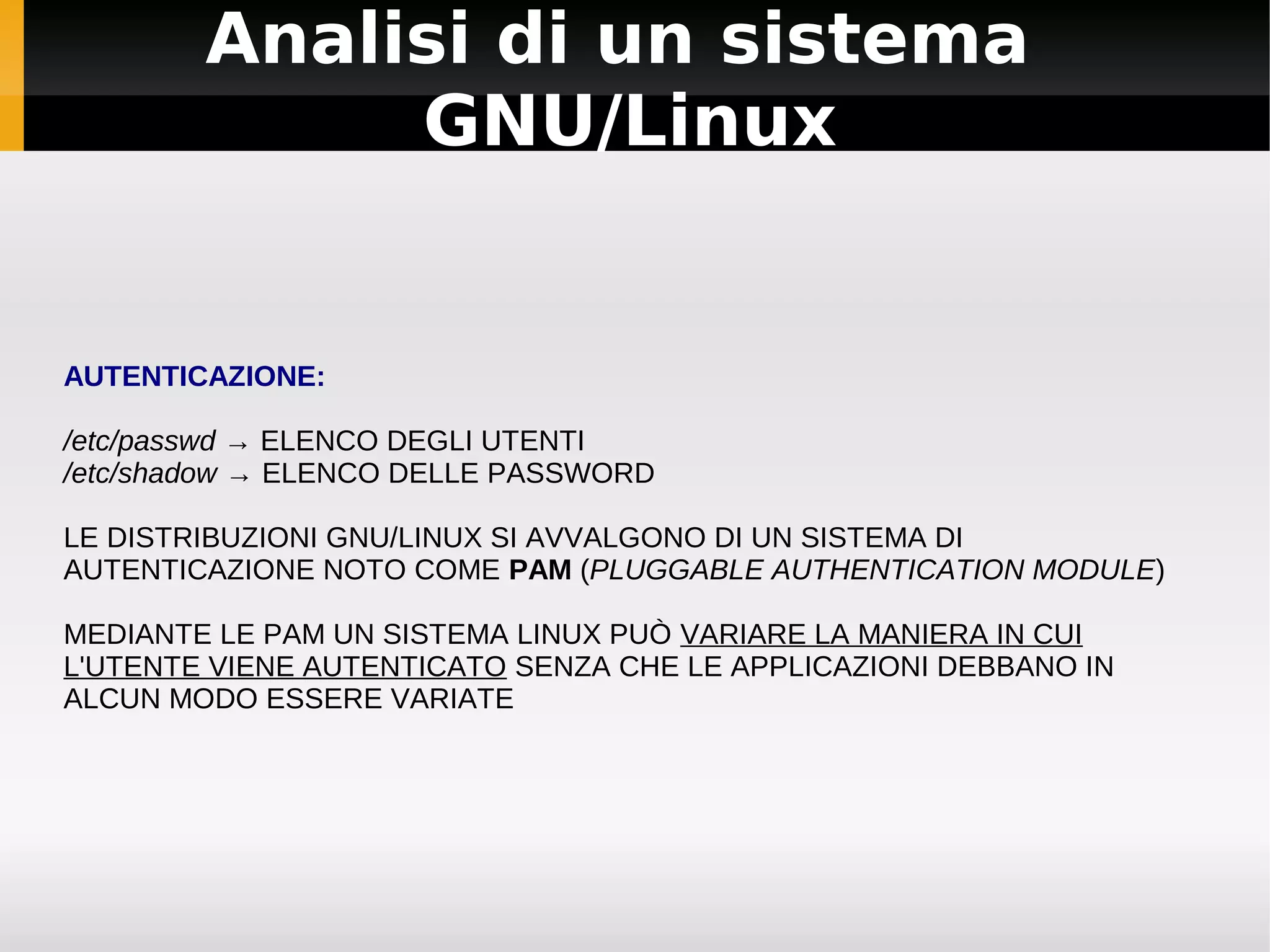 Analisi di un sistema
             GNU/Linux


AUTENTICAZIONE:

/etc/passwd → ELENCO DEGLI UTENTI
/etc/shadow → ELENCO DELLE PASSWORD

LE DISTRIBUZIONI GNU/LINUX SI AVVALGONO DI UN SISTEMA DI
AUTENTICAZIONE NOTO COME PAM (PLUGGABLE AUTHENTICATION MODULE)

MEDIANTE LE PAM UN SISTEMA LINUX PUÒ VARIARE LA MANIERA IN CUI
L'UTENTE VIENE AUTENTICATO SENZA CHE LE APPLICAZIONI DEBBANO IN
ALCUN MODO ESSERE VARIATE
 