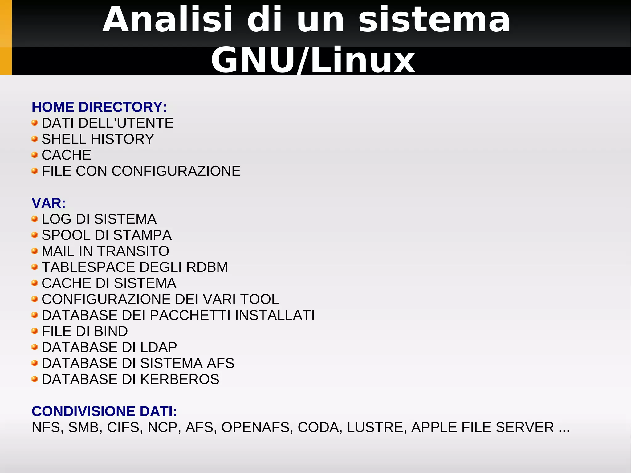 Analisi di un sistema
              GNU/Linux
HOME DIRECTORY:
 DATI DELL'UTENTE
 SHELL HISTORY
 CACHE
 FILE CON CONFIGURAZIONE

VAR:
 LOG DI SISTEMA
 SPOOL DI STAMPA
 MAIL IN TRANSITO
 TABLESPACE DEGLI RDBM
 CACHE DI SISTEMA
 CONFIGURAZIONE DEI VARI TOOL
 DATABASE DEI PACCHETTI INSTALLATI
 FILE DI BIND
 DATABASE DI LDAP
 DATABASE DI SISTEMA AFS
 DATABASE DI KERBEROS

CONDIVISIONE DATI:
NFS, SMB, CIFS, NCP, AFS, OPENAFS, CODA, LUSTRE, APPLE FILE SERVER ...
 