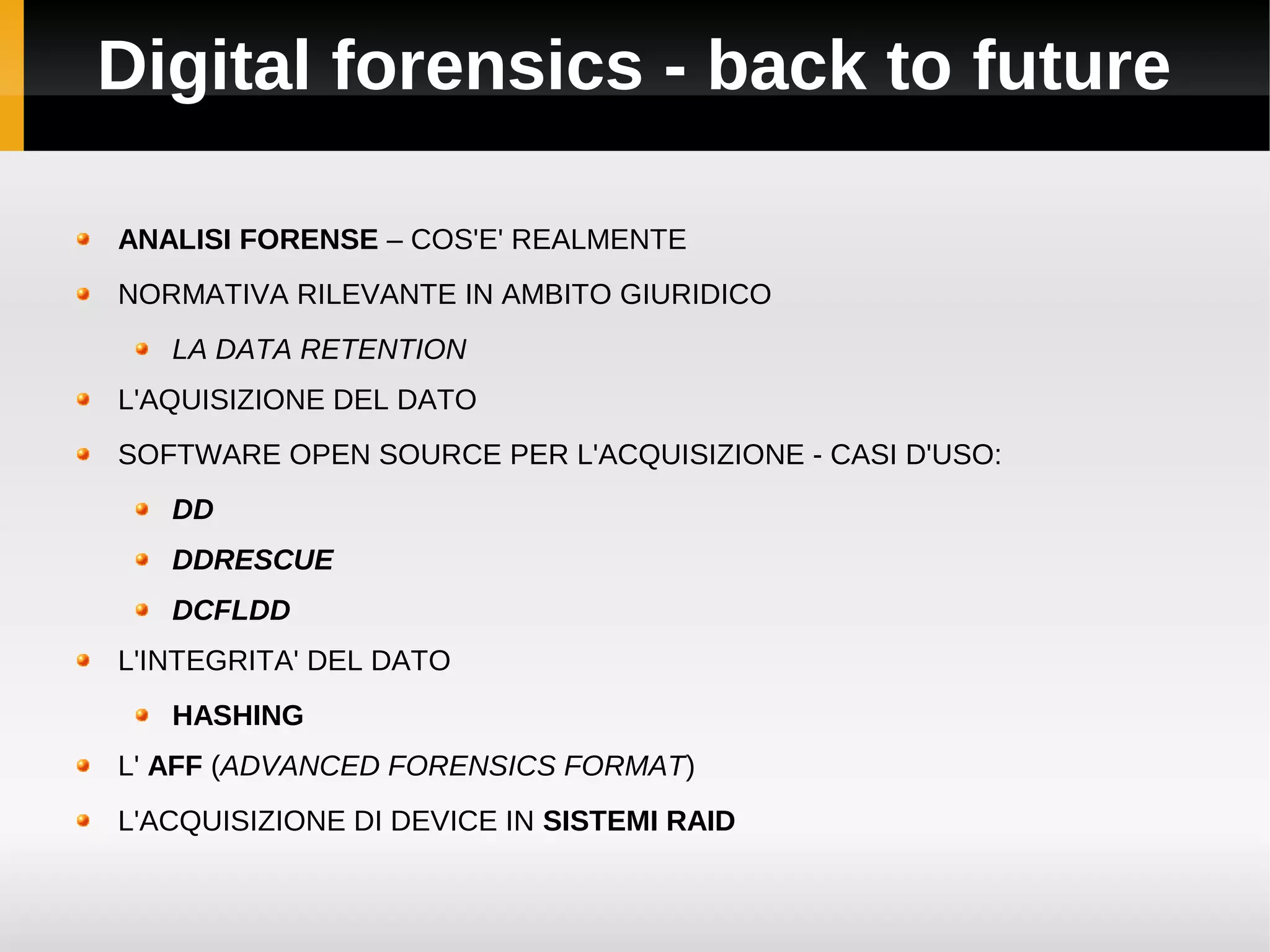 Digital forensics - back to future

ANALISI FORENSE – COS'E' REALMENTE
NORMATIVA RILEVANTE IN AMBITO GIURIDICO
   LA DATA RETENTION
L'AQUISIZIONE DEL DATO
SOFTWARE OPEN SOURCE PER L'ACQUISIZIONE - CASI D'USO:
   DD
   DDRESCUE
   DCFLDD
L'INTEGRITA' DEL DATO
   HASHING
L' AFF (ADVANCED FORENSICS FORMAT)
L'ACQUISIZIONE DI DEVICE IN SISTEMI RAID
 