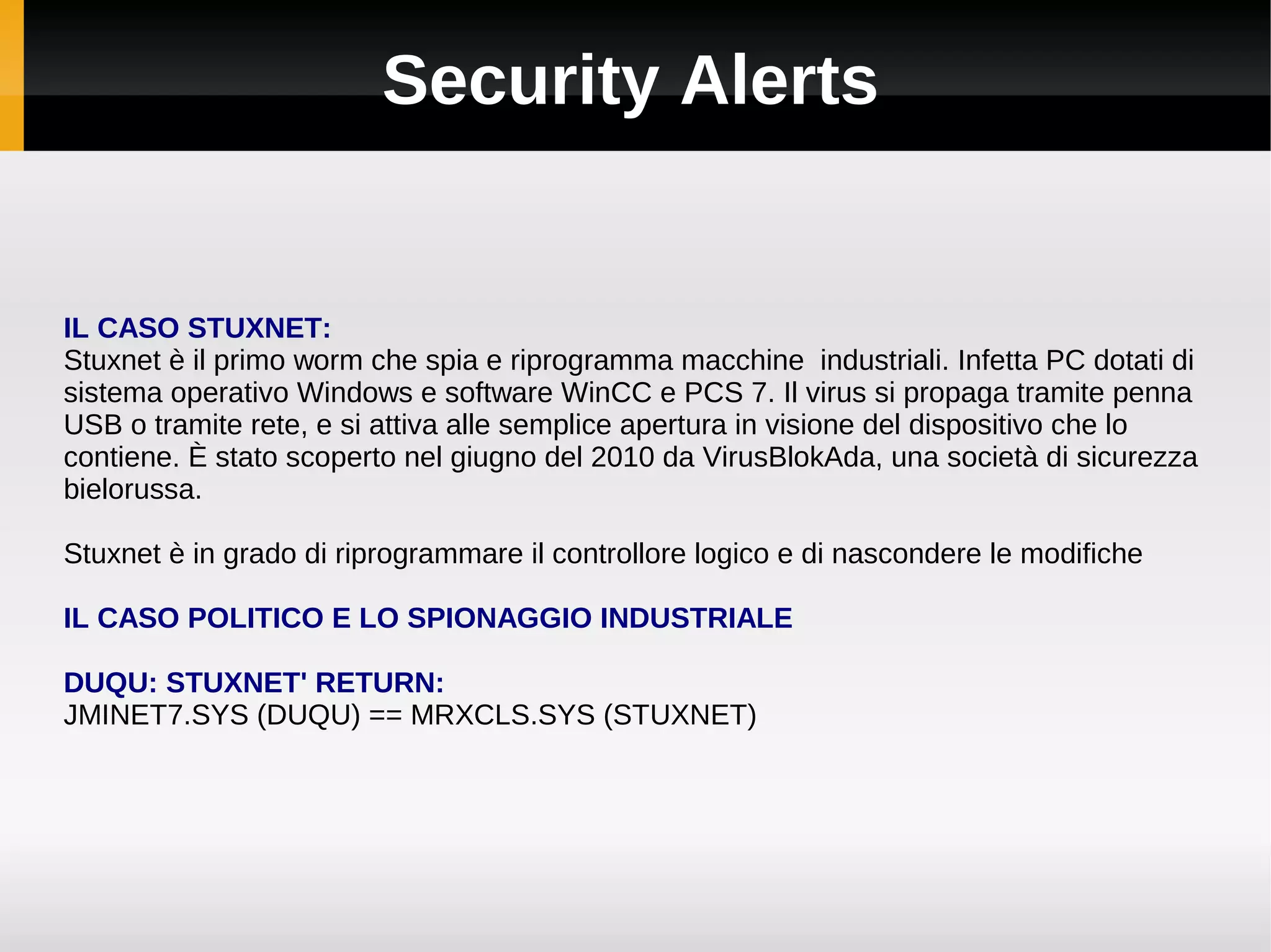 Security Alerts


IL CASO STUXNET:
Stuxnet è il primo worm che spia e riprogramma macchine industriali. Infetta PC dotati di
sistema operativo Windows e software WinCC e PCS 7. Il virus si propaga tramite penna
USB o tramite rete, e si attiva alle semplice apertura in visione del dispositivo che lo
contiene. È stato scoperto nel giugno del 2010 da VirusBlokAda, una società di sicurezza
bielorussa.

Stuxnet è in grado di riprogrammare il controllore logico e di nascondere le modifiche

IL CASO POLITICO E LO SPIONAGGIO INDUSTRIALE

DUQU: STUXNET' RETURN:
JMINET7.SYS (DUQU) == MRXCLS.SYS (STUXNET)
 