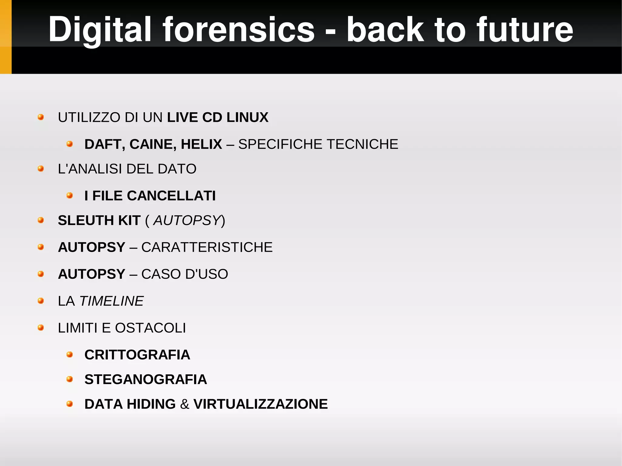 Digital forensics ­ back to future

UTILIZZO DI UN LIVE CD LINUX
   DAFT, CAINE, HELIX – SPECIFICHE TECNICHE
L'ANALISI DEL DATO
   I FILE CANCELLATI
SLEUTH KIT ( AUTOPSY)
AUTOPSY – CARATTERISTICHE
AUTOPSY – CASO D'USO
LA TIMELINE
LIMITI E OSTACOLI
   CRITTOGRAFIA
   STEGANOGRAFIA
   DATA HIDING & VIRTUALIZZAZIONE
 
