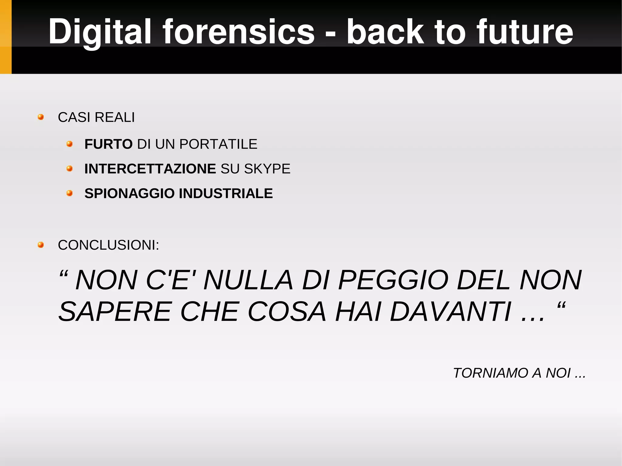 Digital forensics ­ back to future

CASI REALI
   FURTO DI UN PORTATILE
   INTERCETTAZIONE SU SKYPE
   SPIONAGGIO INDUSTRIALE


CONCLUSIONI:

“ NON C'E' NULLA DI PEGGIO DEL NON
SAPERE CHE COSA HAI DAVANTI … “

                              TORNIAMO A NOI ...
 