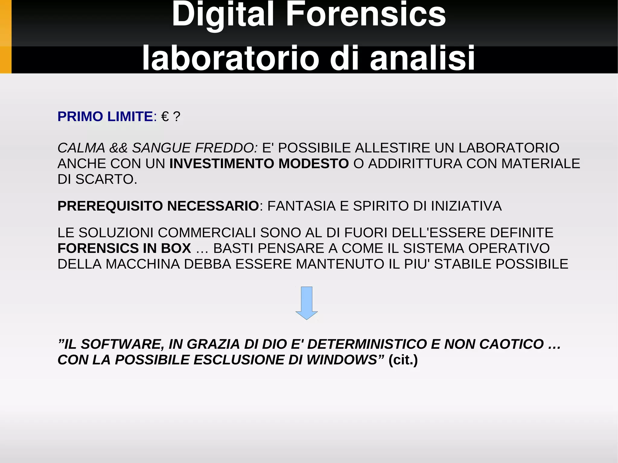 Digital Forensics
           laboratorio di analisi
PRIMO LIMITE: € ?

CALMA && SANGUE FREDDO: E' POSSIBILE ALLESTIRE UN LABORATORIO
ANCHE CON UN INVESTIMENTO MODESTO O ADDIRITTURA CON MATERIALE
DI SCARTO.
PREREQUISITO NECESSARIO: FANTASIA E SPIRITO DI INIZIATIVA
LE SOLUZIONI COMMERCIALI SONO AL DI FUORI DELL'ESSERE DEFINITE
FORENSICS IN BOX … BASTI PENSARE A COME IL SISTEMA OPERATIVO
DELLA MACCHINA DEBBA ESSERE MANTENUTO IL PIU' STABILE POSSIBILE




”IL SOFTWARE, IN GRAZIA DI DIO E' DETERMINISTICO E NON CAOTICO …
CON LA POSSIBILE ESCLUSIONE DI WINDOWS” (cit.)
 