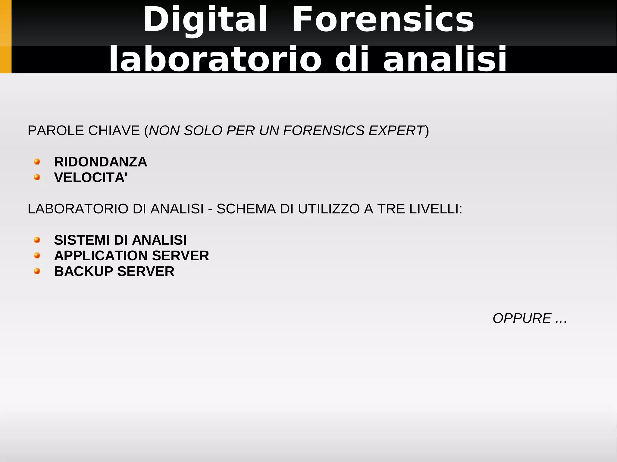 Digital Forensics
          laboratorio di analisi
PAROLE CHIAVE (NON SOLO PER UN FORENSICS EXPERT)

   RIDONDANZA
   VELOCITA'

LABORATORIO DI ANALISI - SCHEMA DI UTILIZZO A TRE LIVELLI:

   SISTEMI DI ANALISI
   APPLICATION SERVER
   BACKUP SERVER


                                                             OPPURE ...
 