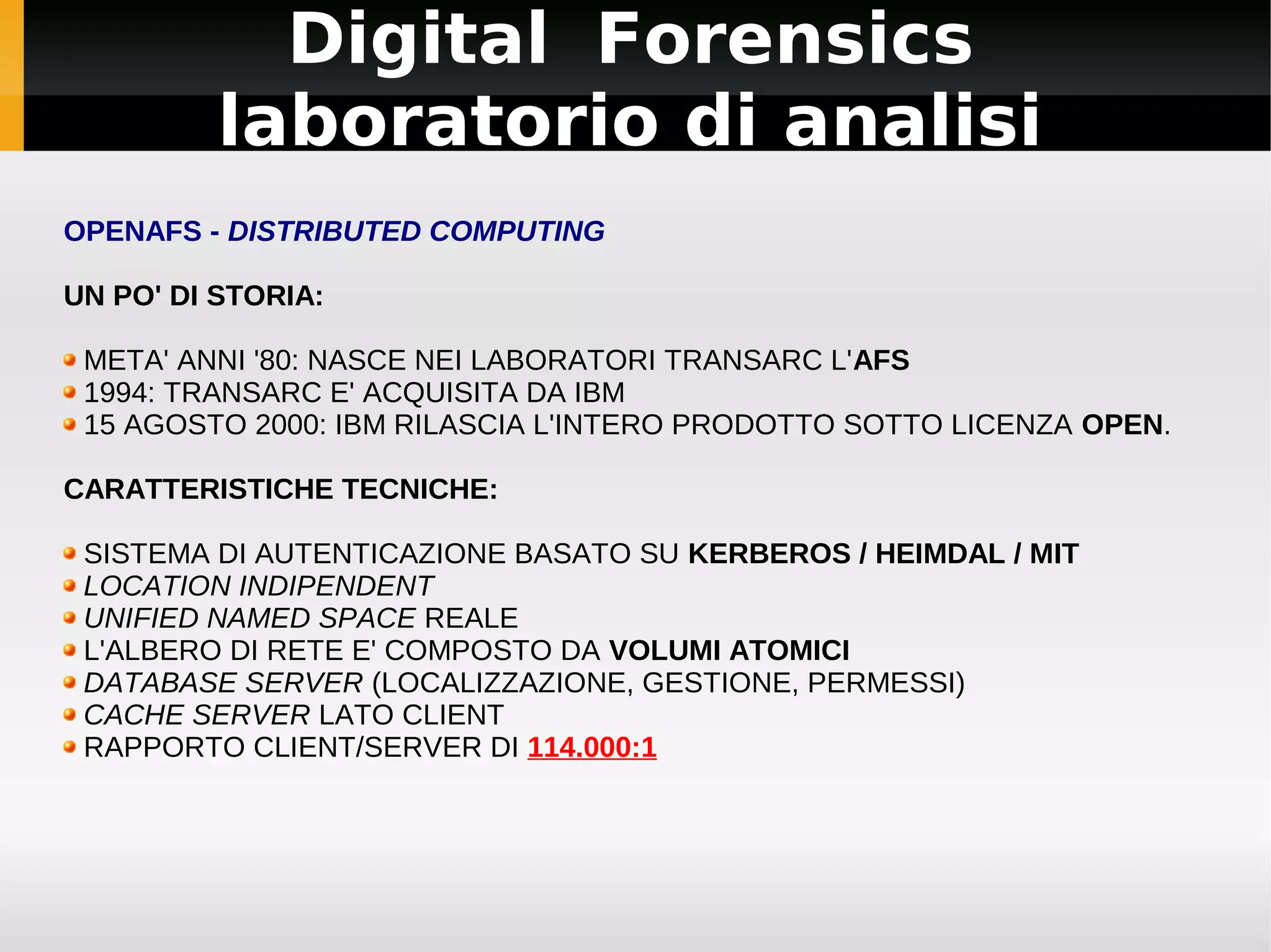 Digital Forensics
          laboratorio di analisi
OPENAFS - DISTRIBUTED COMPUTING

UN PO' DI STORIA:

 META' ANNI '80: NASCE NEI LABORATORI TRANSARC L'AFS
 1994: TRANSARC E' ACQUISITA DA IBM
 15 AGOSTO 2000: IBM RILASCIA L'INTERO PRODOTTO SOTTO LICENZA OPEN.

CARATTERISTICHE TECNICHE:

 SISTEMA DI AUTENTICAZIONE BASATO SU KERBEROS / HEIMDAL / MIT
 LOCATION INDIPENDENT
 UNIFIED NAMED SPACE REALE
 L'ALBERO DI RETE E' COMPOSTO DA VOLUMI ATOMICI
 DATABASE SERVER (LOCALIZZAZIONE, GESTIONE, PERMESSI)
 CACHE SERVER LATO CLIENT
 RAPPORTO CLIENT/SERVER DI 114.000:1
 