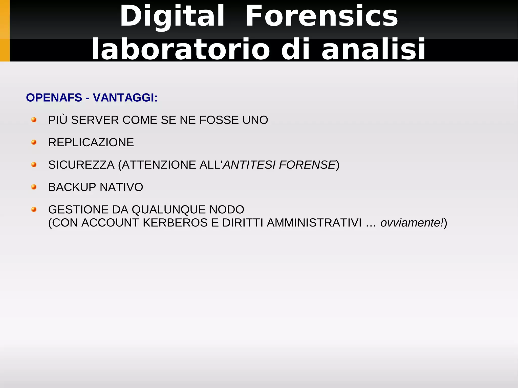 Digital Forensics
         laboratorio di analisi
OPENAFS - VANTAGGI:
   PIÙ SERVER COME SE NE FOSSE UNO
   REPLICAZIONE
   SICUREZZA (ATTENZIONE ALL'ANTITESI FORENSE)
   BACKUP NATIVO
   GESTIONE DA QUALUNQUE NODO
   (CON ACCOUNT KERBEROS E DIRITTI AMMINISTRATIVI … ovviamente!)
 