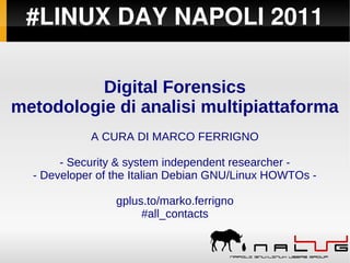 #LINUX DAY NAPOLI 2011

          Digital Forensics
metodologie di analisi multipiattaforma
            A CURA DI MARCO FERRIGNO

       - Security & system independent researcher -
  - Developer of the Italian Debian GNU/Linux HOWTOs -

                 gplus.to/marko.ferrigno
                      #all_contacts
 