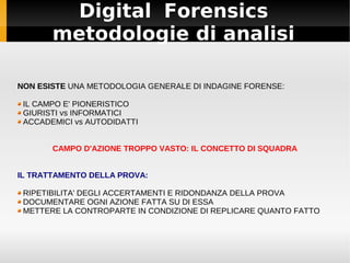 Digital Forensics
       metodologie di analisi

NON ESISTE UNA METODOLOGIA GENERALE DI INDAGINE FORENSE:

 IL CAMPO E' PIONERISTICO
 GIURISTI vs INFORMATICI
 ACCADEMICI vs AUTODIDATTI


       CAMPO D'AZIONE TROPPO VASTO: IL CONCETTO DI SQUADRA


IL TRATTAMENTO DELLA PROVA:

 RIPETIBILITA' DEGLI ACCERTAMENTI E RIDONDANZA DELLA PROVA
 DOCUMENTARE OGNI AZIONE FATTA SU DI ESSA
 METTERE LA CONTROPARTE IN CONDIZIONE DI REPLICARE QUANTO FATTO
 