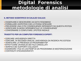 Digital Forensics
       metodologie di analisi

IL METODO SCIENTIFICO DI GALILEO GALILEI:

 OSSERVARE E DESCRIVERE UN DATO FENOMENO
 FORMULARE UN'IPOTESI CHE LO POSSA SPIEGARE
 PREVEDERE UNA O PIÙ CONSEGUENZE DIPENDENTI DA QUESTA IPOTESI
 VERIFICARE IN MODO SPERIMENTALE LE CONSEGUENZE
 CONFERMARE O CONFUTARE L'IPOTESI INIZIALE

TRADOTTO PER UN COMPUTER FORENSICS EXPERT:

 CERCARE UN'EVIDENZA DIRETTA
 CERCARE, IN SECONDA ANALISI, UN'EVIDENZA DA RICERCA PIÙ ESTESA
 VERIFICARE LA PRESENZA DI PROGRAMMI P2P
 EFFETTUARE UN'ANALISI DEI FILE CANCELLATI
 VERIFICA DEI SUPPORTI COLLEGATI
 ESAMINARE I FILE DI LOG/TEMP DI UN PROGRAMMA DI MASTERIZZAZIONE
 CONTENUTI STEGANOGRAFATI
 