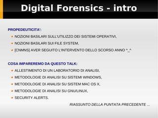 Digital Forensics - intro

PROPEDEUTICITA':
   NOZIONI BASILARI SULL'UTILIZZO DEI SISTEMI OPERATIVI,
   NOZIONI BASILARI SUI FILE SYSTEM,
   [CNMNS] AVER SEGUITO L'INTERVENTO DELLO SCORSO ANNO ^_^


COSA IMPAREREMO DA QUESTO TALK:
   ALLESTIMENTO DI UN LABORATORIO DI ANALISI,
   METODOLOGIE DI ANALISI SU SISTEMI WINDOWS,
   METODOLOGIE DI ANALISI SU SISTEM MAC OS X,
   METODOLOGIE DI ANALISI SU GNU/LINUX,
   SECURITY ALERTS.
                               RIASSUNTO DELLA PUNTATA PRECEDENTE ...
 