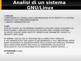 Analisi di un sistema
             GNU/Linux
L'ANALISI:
 DISPONIAMO DI TONNELLATE DI INFORMAZIONI IN PIÙ RISPETTO AI SISTEMI
OPERATIVI VISTI PRECEDENTEMENTE
 LIBERTÀ ”AMMINISTRATIVA”

I LOG:
SYSLOG SI BASA SU UN DEMONE CHIAMATO SYSLOGD, ESSO SI INCARICA DI
EFFETTUARE IL SERVIZIO DI DATA COLLECTING PER L'INTERO SISTEMA.
LE ENTRY SYSLOG SONO GESTITE TRAMITE DUE PARAMETRI: FACILITY E
SEVERITY (RFC 3164)

DI NORMA I FILE DI LOG SI TROVANO NELLA DIRECTORY /VAR/LOG.
IL PIÙ SIGNIFICATIVO TRA QUESTI È SICURAMENTE IL FILE ”MESSAGES” DOVE
SONO CONTENUTI LA MAGGIOR PARTE DEGLI EVENTI OCCORSI ALL'INTERNO
DELLA MACCHINA (ENTRY RELATIVE ALL'HARDWARE COLLEGATO E
SCOLLEGATO, FILE SYSTEM MONTATI E SMONTATI, EVENTI CRITICI …)

ATTENZIONE A wtmp
→ last wtmp
 
