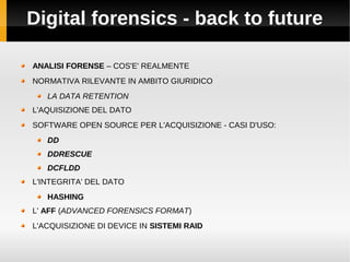 Digital forensics - back to future

ANALISI FORENSE – COS'E' REALMENTE
NORMATIVA RILEVANTE IN AMBITO GIURIDICO
   LA DATA RETENTION
L'AQUISIZIONE DEL DATO
SOFTWARE OPEN SOURCE PER L'ACQUISIZIONE - CASI D'USO:
   DD
   DDRESCUE
   DCFLDD
L'INTEGRITA' DEL DATO
   HASHING
L' AFF (ADVANCED FORENSICS FORMAT)
L'ACQUISIZIONE DI DEVICE IN SISTEMI RAID
 