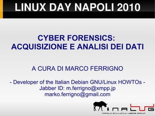 LINUX DAY NAPOLI 2010

     CYBER FORENSICS:
ACQUISIZIONE E ANALISI DEI DATI

        A CURA DI MARCO FERRIGNO

- Developer of the Italian Debian GNU/Linux HOWTOs -
            Jabber ID: m.ferrigno@xmpp.jp
              marko.ferrigno@gmail.com
 