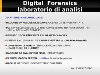 Digital Forensics
laboratorio di analisi
CARATTERISTICHE CONSIGLIATE:
MACCHINE DA ANALISI/AQUISIZIONE: CABINET DA SERVER PORTATILI
I/O: IL PROBLEMA DEL BUS DI INTERCONNESSIONE TRA PERIFERICHE (PCI)
→ PCI vs PCI-X vs PCI EXPRESS
REPARTO DISCHI EFFICIENTE E DI GRANDE CAPACITA'
SISTEMA RAID (GNU/LINUX E IL RAID SOFTWARE vs IL RAID HARDWARE)
CONNESSIONI DI RETE: INTERFACCE GIGABIT feat. TRUNK
→ CASO D'USO: DD + NETCAT
MACCHINE DA ANALISI/TEST FISSE: L'IMPATTO GPU
FILE/APPLICATION SERVER: root@host:/# modprobe paranoia
BACKUP: NATIVO FS, DISCO ESTERNO O NASTRO
MA SOPRATTUTTO ...
 