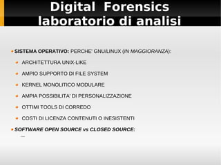Digital Forensics
laboratorio di analisi
SISTEMA OPERATIVO: PERCHE' GNU/LINUX (IN MAGGIORANZA):
ARCHITETTURA UNIX-LIKE
AMPIO SUPPORTO DI FILE SYSTEM
KERNEL MONOLITICO MODULARE
AMPIA POSSIBILITA' DI PERSONALIZZAZIONE
OTTIMI TOOLS DI CORREDO
COSTI DI LICENZA CONTENUTI O INESISTENTI
SOFTWARE OPEN SOURCE vs CLOSED SOURCE:
...
 