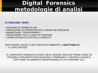 Digital Forensics
metodologie di analisi
OTTIMIZZARE I TEMPI:
PENSARE IN TERMINI DI 24H
DEMANDARE LE OPERAZIONI PIU' LUNGHE NEI WEEKEND
MINIMIZZARE I TRASFERIMENTI
PREDILIGERE TOOL A LINEA DI COMANDO
USARE SISTEMI DI CONTROLLO REMOTO
NON ESSERE LEGATI A UNO SPECIFICO AMBIENTE: L'ADATTABILITA'
→ ”IL CASO ENCASE”
”IL COMPUTER FORENSICS EXPERT DEVE VEDERE OGNI SOFTWARE COME UN
POSSIBILE STRUMENTO PER RIUSCIRE A TERMINARE IL PROPRIO LAVORO E
NON COME UN AMBIENTE INDISPENSABILE IN CUI OPERARE” (cit.)
 