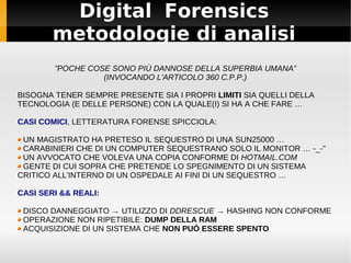 Digital Forensics
metodologie di analisi
”POCHE COSE SONO PIÙ DANNOSE DELLA SUPERBIA UMANA”
(INVOCANDO L'ARTICOLO 360 C.P.P.)
BISOGNA TENER SEMPRE PRESENTE SIA I PROPRI LIMITI SIA QUELLI DELLA
TECNOLOGIA (E DELLE PERSONE) CON LA QUALE(I) SI HA A CHE FARE …
CASI COMICI, LETTERATURA FORENSE SPICCIOLA:
UN MAGISTRATO HA PRETESO IL SEQUESTRO DI UNA SUN25000 …
CARABINIERI CHE DI UN COMPUTER SEQUESTRANO SOLO IL MONITOR … -_-''
UN AVVOCATO CHE VOLEVA UNA COPIA CONFORME DI HOTMAIL.COM
GENTE DI CUI SOPRA CHE PRETENDE LO SPEGNIMENTO DI UN SISTEMA
CRITICO ALL'INTERNO DI UN OSPEDALE AI FINI DI UN SEQUESTRO …
CASI SERI && REALI:
DISCO DANNEGGIATO → UTILIZZO DI DDRESCUE → HASHING NON CONFORME
OPERAZIONE NON RIPETIBILE: DUMP DELLA RAM
ACQUISIZIONE DI UN SISTEMA CHE NON PUÒ ESSERE SPENTO
 
