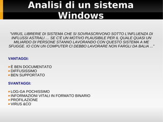 Analisi di un sistema
Windows
”VIRUS, LIBRERIE DI SISTEMA CHE SI SOVRASCRIVONO SOTTO L'INFLUENZA DI
INFLUSSI ASTRALI … SE C'È UN MOTIVO PLAUSIBILE PER IL QUALE QUASI UN
MILIARDO DI PERSONE STANNO LAVORANDO CON QUESTO SISTEMA A ME
SFUGGE. IO CON UN COMPUTER CI DEBBO LAVORARE NON FARGLI DA BALIA ...”
VANTAGGI:
È BEN DOCUMENTATO
DIFFUSISSIMO
BEN SUPPORTATO
SVANTAGGI:
LOG-GA POCHISSIMO
INFORMAZIONI VITALI IN FORMATO BINARIO
PROFILAZIONE
VIRUS &CO
 