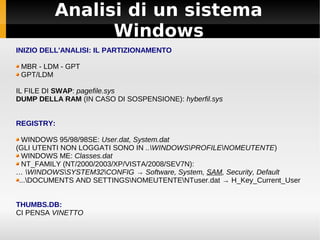 Analisi di un sistema
Windows
INIZIO DELL'ANALISI: IL PARTIZIONAMENTO
MBR - LDM - GPT
GPT/LDM
IL FILE DI SWAP: pagefile.sys
DUMP DELLA RAM (IN CASO DI SOSPENSIONE): hyberfil.sys
REGISTRY:
WINDOWS 95/98/98SE: User.dat, System.dat
(GLI UTENTI NON LOGGATI SONO IN ..WINDOWSPROFILENOMEUTENTE)
WINDOWS ME: Classes.dat
NT_FAMILY (NT/2000/2003/XP/VISTA/2008/SEV7N):
… WINDOWSSYSTEM32CONFIG → Software, System, SAM, Security, Default
...DOCUMENTS AND SETTINGSNOMEUTENTENTuser.dat → H_Key_Current_User
THUMBS.DB:
CI PENSA VINETTO
 