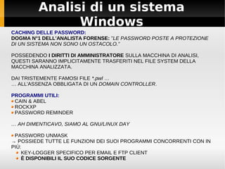 Analisi di un sistema
Windows
CACHING DELLE PASSWORD:
DOGMA N°1 DELL'ANALISTA FORENSE: ”LE PASSWORD POSTE A PROTEZIONE
DI UN SISTEMA NON SONO UN OSTACOLO.”
POSSEDENDO I DIRITTI DI AMMINISTRATORE SULLA MACCHINA DI ANALISI,
QUESTI SARANNO IMPLICITAMENTE TRASFERITI NEL FILE SYSTEM DELLA
MACCHINA ANALIZZATA.
DAI TRISTEMENTE FAMOSI FILE *.pwl …
… ALL'ASSENZA OBBLIGATA DI UN DOMAIN CONTROLLER.
PROGRAMMI UTILI:
CAIN & ABEL
ROCKXP
PASSWORD REMINDER
… AH DIMENTICAVO, SIAMO AL GNU/LINUX DAY
PASSWORD UNMASK
→ POSSIEDE TUTTE LE FUNZIONI DEI SUOI PROGRAMMI CONCORRENTI CON IN
PIÙ:
KEY-LOGGER SPECIFICO PER EMAIL E FTP CLIENT
È DISPONIBILI IL SUO CODICE SORGENTE
 